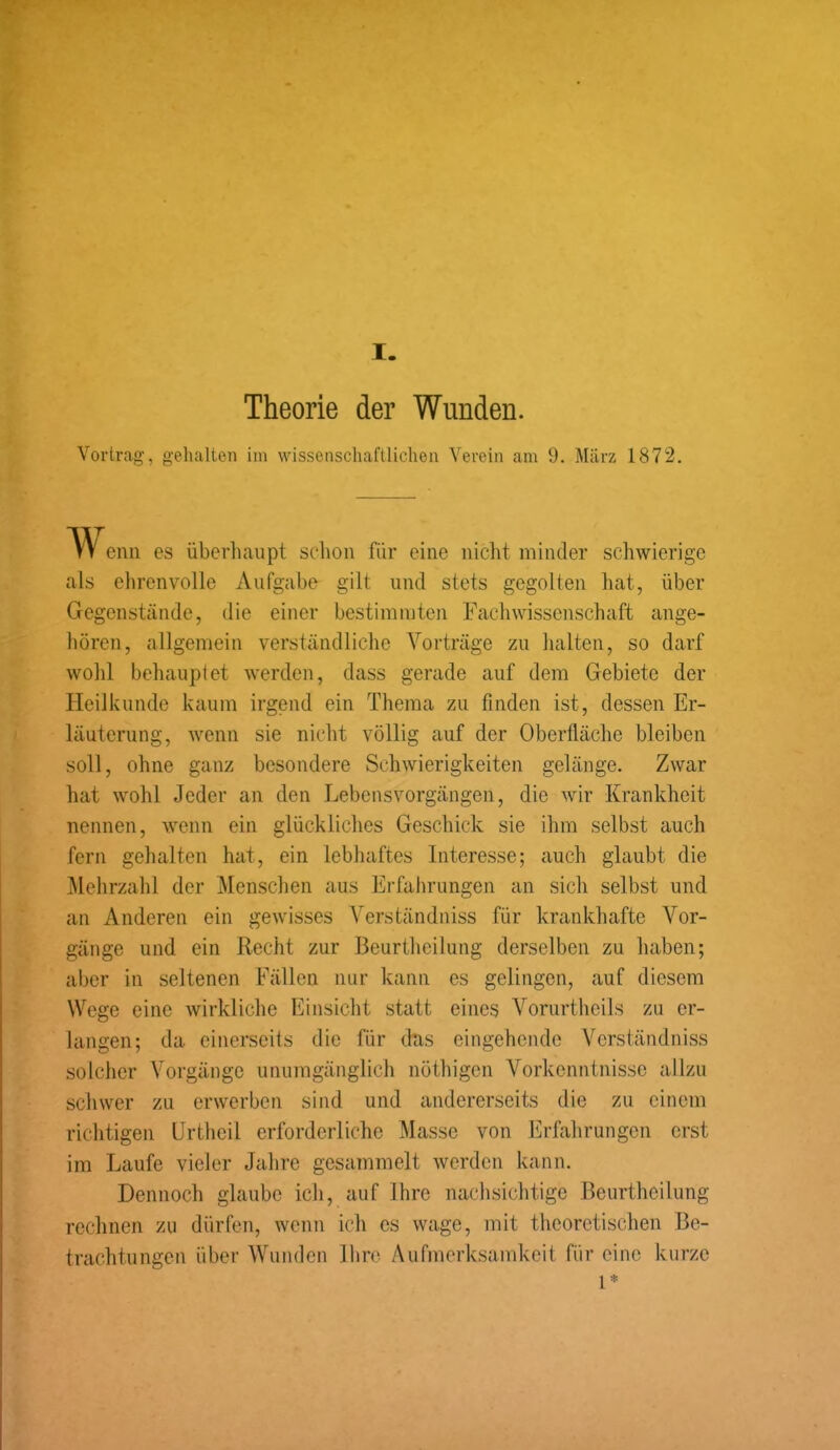 I. Theorie der Wunden. Vortrag, gehalten im wissenschaftlichen Verein am 9. März 1872. vv enn es überhaupt schon für eine nicht minder schwierige als ehrenvolle Aufgabe gilt und stets gegolten hat, über Gegenstände, die einer bestimmten Fachwissenschaft ange- boren, allgemein verständliche Vorträge zu halten, so darf wohl behauptet werden, dass gerade auf dem Gebiete der Heilkunde kaum irgend ein Thema zu finden ist, dessen Er- läuterung, wenn sie nicht völlig auf der Oberfläche bleiben soll, ohne ganz besondere Schwierigkeiten gelänge. Zwar hat wohl Jeder an den Lebensvorgängen, die wir Krankheit nennen, wenn ein glückliches Geschick sie ihm selbst auch fern gehalten hat, ein lebhaftes Interesse; auch glaubt die Mehrzahl der Menschen aus Erfahrungen an sich selbst und an Anderen ein gewisses Verständniss für krankhafte Vor- gänge und ein Recht zur Beurtheilung derselben zu haben; aber in seltenen Fällen nur kann es gelingen, auf diesem Wege eine wirkliche Einsicht statt eines Vorurtheils zu er- langen; da einerseits die für das eingehende Verständniss solcher Vorgänge unumgänglich nöthigen Vorkenntnisse allzu schwer zu erwerben sind und andererseits die zu einem richtigen Urtheil erforderliche Masse von Erfahrungen erst im Laufe vieler Jahre gesammelt werden kann. Dennoch glaube ich, auf Ihre nachsichtige Beurtheilung rechnen zu dürfen, wenn ich es wage, mit theoretischen Be- trachtungen über Wunden Ihre Aufmerksamkeit für eine kurze 1*