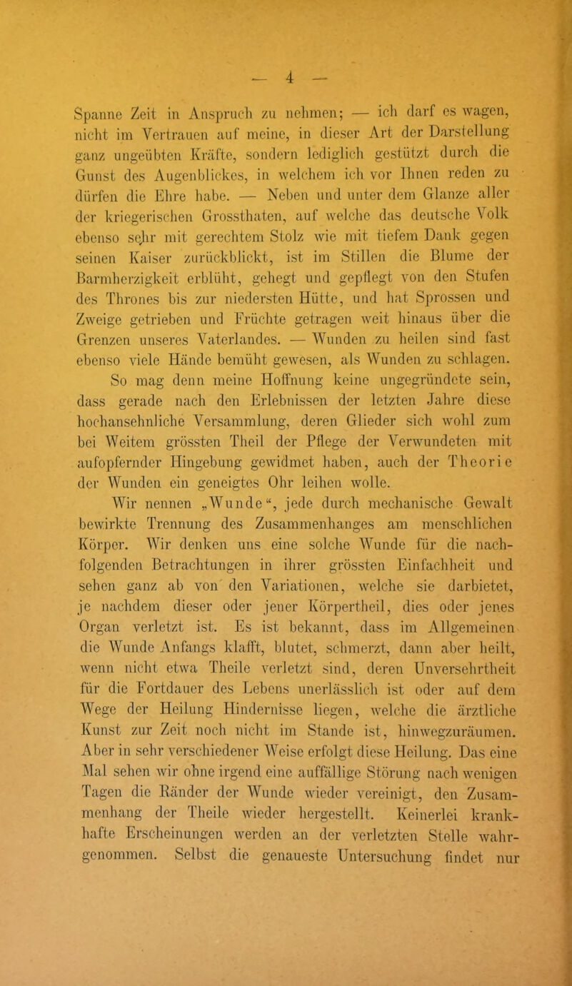 Spanne Zeit in Anspruch zu nehmen; — ich darf es wagen, nicht im Vertrauen auf meine, in dieser Art der Darstellung ganz ungeübten Kräfte, sondern lediglich gestützt durch die Gunst des Augenblickes, in welchem ich vor Ihnen reden zu dürfen die Ehre habe. — Neben und unter dem Glanze aller der kriegerischen Grossthaten, auf welche das deutsche Volk ebenso sejir mit gerechtem Stolz wie mit tiefem Dank gegen seinen Kaiser zurückblickt, ist im Stillen die Blume der Barmherzigkeit erblüht, gehegt und gepflegt von den Stufen des Thrones bis zur niedersten Hütte, und hat Sprossen und Zweige getrieben und Früchte getragen weit hinaus über die Grenzen unseres Vaterlandes. — Wunden zu heilen sind fast ebenso viele Hände bemüht gewesen, als Wunden zu schlagen. So mag denn meine Hoffnung keine ungegründete sein, dass gerade nach den Erlebnissen der letzten Jahre diese hochansehnliche Versammlung, deren Glieder sich wohl zum bei Weitem grössten Theil der Pflege der Verwundeten mit aufopfernder Hingebung gewidmet haben, auch der Theorie der Wunden ein geneigtes Ohr leihen wolle. Wir nennen „Wunde“, jede durch mechanische Gewalt bewirkte Trennung des Zusammenhanges am menschlichen Körper. Wir denken uns eine solche Wunde für die nach- folgenden Betrachtungen in ihrer grössten Einfachheit und sehen ganz ab von den Variationen, welche sie darbietet, je nachdem dieser oder jener Körpertheil, dies oder jenes Organ verletzt ist. Es ist bekannt, dass im Allgemeinen die Wunde Anfangs klafft, blutet, schmerzt, dann aber heilt, wenn nicht etwa Theilc verletzt sind, deren Unversehrtheit für die Fortdauer des Lebens unerlässlich ist oder auf dem Wege der Heilung Hindernisse liegen, welche die ärztliche Kunst zur Zeit noch nicht im Stande ist, hinwegzuräumen. Aber in sehr verschiedener Weise erfolgt diese Heilung. Das eine Mal sehen wir ohne irgend eine auffällige Störung nach wenigen Tagen die Ränder der Wunde wieder vereinigt, den Zusam- menhang der Theile wieder hergestellt. Keinerlei krank- hafte Erscheinungen werden an der verletzten Stelle wahr- genommen. Selbst die genaueste Untersuchung findet nur