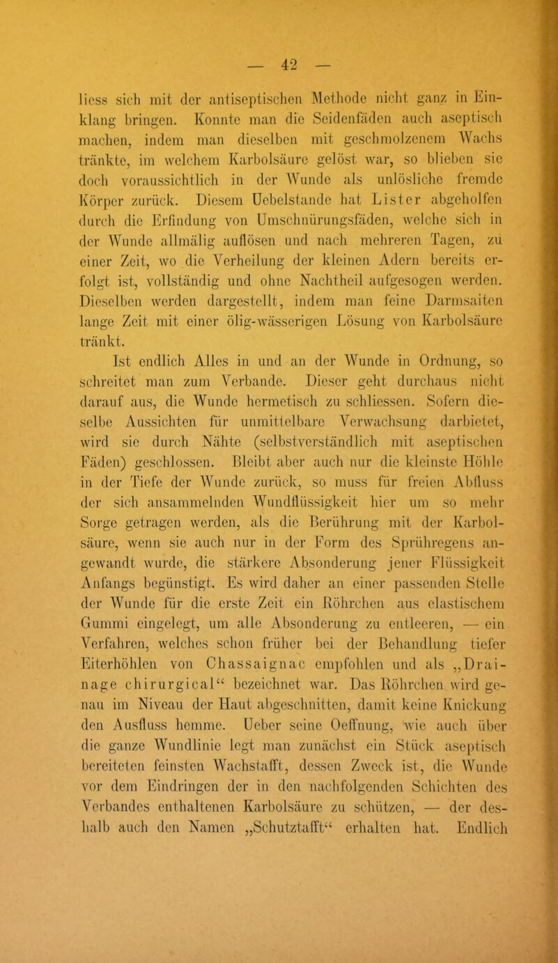 licss sich mit der antiseptischen Methode nicht ganz in Ein- klang bringen. Konnte man die Seidenfäden auch aseptisch machen, indem man dieselben mit geschmolzenem Wachs tränkte, im welchem Karbolsäure gelöst war, so blieben sic doch voraussichtlich in der Wunde als unlösliche fremde Körper zurück. Diesem Uebclstandc hat Li st er abgeholfen durch die Erfindung von Umschnürungsfäden, welche sich in der Wunde allmälig autlösen und nach mehreren Tagen, zu einer Zeit, wo die Verheilung der kleinen Adern bereits er- folgt ist, vollständig und ohne Nachtheil aufgesogen werden. Dieselben werden dargestellt, indem man feine Darmsaiten lange Zeit mit einer ölig-wässerigen Lösung von Karbolsäure tränkt. Ist endlich Alles in und an der Wunde in Ordnung, so schreitet man zum Verbände. Dieser geht durchaus nicht darauf aus, die Wunde hermetisch zu schliessen. Sofern die- selbe Aussichten für unmittelbare Verwachsung darbietet, wird sie durch Nähte (selbstverständlich mit aseptischen Fäden) geschlossen. Bleibt aber auch nur die kleinste Höhle in der Tiefe der Wunde zurück, so muss für freien Abfluss der sich ansammelnden Wundflüssigkeit hier um so mehr Sorge getragen werden, als die Berührung mit der Karbol- säure, wenn sie auch nur in der Form des Sprühregens an- gewandt wurde, die stärkere Absonderung jener Flüssigkeit Anfangs begünstigt. Es wird daher an einer passenden Stelle der Wunde für die erste Zeit ein Röhrchen aus elastischem Gummi eingelegt, um alle Absonderung zu entleeren, — ein Verfahren, welches schon früher bei der Behandlung tiefer Eiterhöhlen von Chassaignac empfohlen und als „Drai- nage chirurgical“ bezeichnet war. Das Röhrchen wird ge- nau im Niveau der Flaut abgeschnitten, damit keine Knickung den Ausfluss hemme. Ueber seine Oeffnung, wie auch über die ganze Wundlinie legt man zunächst ein Stück aseptisch bereiteten feinsten Wachstafft, dessen Zweck ist, die Wunde vor dem Eindringen der in den nachfolgenden Schichten des Verbandes enthaltenen Karbolsäure zu schützen, — der des- halb auch den Namen „Schutztafft“ erhalten hat. Endlich