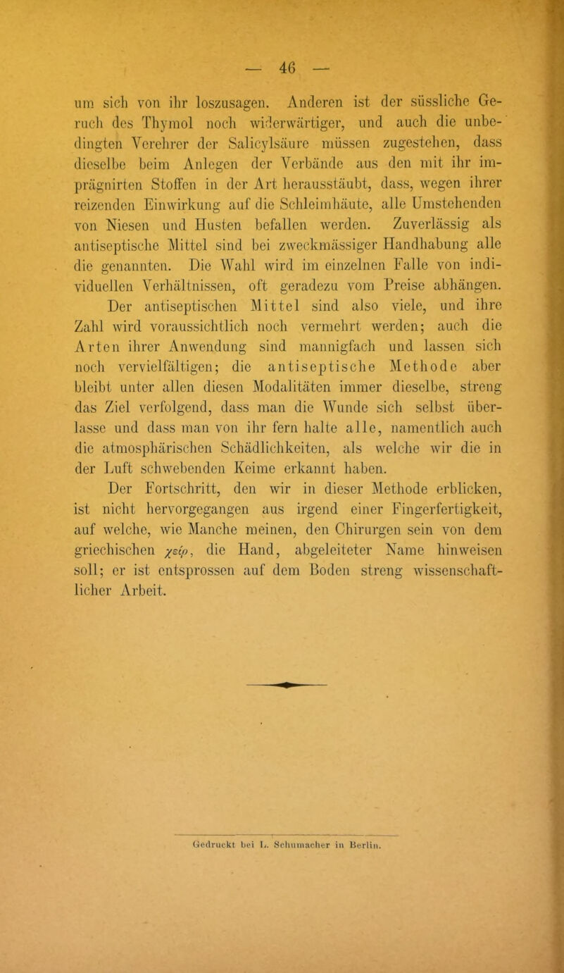 um sich von ihr loszusagen. Anderen ist der süssliche Ge- ruch des Thymol noch widerwärtiger, und auch die unbe- dingten Verehrer der Salicylsäure müssen zugestehen, dass dieselbe beim Anlegen der Verbände aus den mit ihr im- prägnirten Stoffen in der Art herausstäubt, dass, wegen ihrer reizenden Einwirkung auf die Schleimhäute, alle Umstehenden von Niesen und Husten befallen werden. Zuverlässig als antiseptische Mittel sind bei zweckmässiger Handhabung alle die genannten. Die Wahl wird im einzelnen Falle von indi- viduellen Verhältnissen, oft geradezu vom Preise abhängen. Der antiseptischen Mittel sind also viele, und ihre Zahl wird voraussichtlich noch vermehrt werden; auch die Arten ihrer Anwendung sind mannigfach und lassen sich noch vervielfältigen; die antiseptische Methode aber bleibt unter allen diesen Modalitäten immer dieselbe, streng das Ziel verfolgend, dass man die Wunde sich selbst über- lasse und dass man von ihr fern halte alle, namentlich auch die atmosphärischen Schädlichkeiten, als welche wir die in der Luft schwebenden Keime erkannt haben. Der Fortschritt, den wir in dieser Methode erblicken, ist nicht hervorgegangen aus irgend einer Fingerfertigkeit, auf welche, wie Manche meinen, den Chirurgen sein von dem griechischen -/dp, die Hand, abgeleiteter Name hin weisen soll; er ist entsprossen auf dem Boden streng wissenschaft- licher Arbeit. Gedruckt bei L. Schumacher in Berlin.