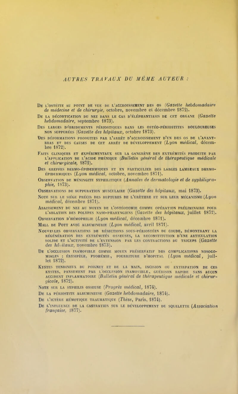 AUTRES TRAVAUX DU MEME AUTEUR : De l’ostéite au point de vue de l’accroissement des os (Gazette hebdomadaire de médecine et de chirurgie, octobre, novembre et décembre 1872). De la décortication du nez dans le cas d’éléphantiasis de cet organe (Gazette hebdomadaire, septembre 1873). Des larges débridements périostiques dans les ostéo-périostites douloureuses non suppurées (Gazette des hôpitaux, octobre 1873). Des déformations produites par l’arrêt d’accroissement d’un des os de l’avant- bras et des causes de cet arrêt de développement (Lyon médical, décem- bre 1872). Faits cliniques et expérimentaux sur la gangrène des extrémités produite par l’application de l’acide phénique (Bulletin général de thérapeutique médicale et chirurgicale, 1872). Des greffes dermo-épidermiques et en particulier des larges lambeaux dermo- épidermiques (Lyon médical, octobre, novembre 1871). Observation de méningite syphilitique (Annales de dermatologie et de syphiligra- pliie, 1873). Observations de suppuration musculaire (Gazette des hôpitaux, mai 1873). Note sur le siège précis des ruptures de l’urèthre et sur leur mécanisme (Lyon médical, décembre 1871). Abaissement du nez au moyen de l’ostéotomie comme opération préliminaire pour l’ablation des polypes naso-piiaryngiens (Gazette des hôpitaux, juillet 1872). Observation d’hémophilie (Lyon médical, décembre 1871). Mall de Pott avec albuminurie (Lyon médical, avril 1871). Nouvelles observations de résections sous-périostées du coude, démontrant la RÉGÉNÉRATION DES EXTRÉMITÉS OSSEUSES, LA RECONSTITUTION D’UNE ARTICULATION SOLIDE ET L’ACTIVITÉ DE L'EXTENSION PAR LES CONTRACTIONS DU TRICEPS (Gazette des hôpitaux, novembre 1873). De L’OCCLUSION INAMOVIBLE COMME MOYEN PRÉSERVATIF DES COMPLICATIONS NOSOCO- MIALES : érysipèle, pyohémie, pourriture d’hôpital (Lyon médical, juil- let 1872). Kystes tendineux du poignet et de la main, incision ou extirpation de ces KYSTES, PANSEMENT PAR L’OCCLUSION INAMOVIBLE, GUÉRISON RAPIDE SANS AUCUN accident inflammatoire (Bulletin général de thérapeutique médicale et chirur- gicale, 1872). Note sur la syphilis osseuse (Progrès médical, 1874). De la périostite albumineuse (Gazette hebdomadaire, 1874). De l’ictère uémotique traumatique (Thèse, Paris, 1874). De l’influence de la castration sur le développement du squelette (Association française, 1877).