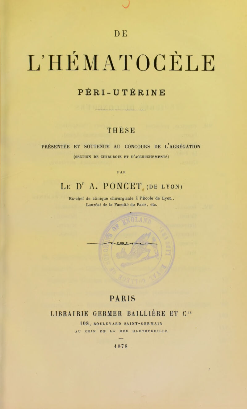 L’HEMATOCELE PÉRI-UTÉRINE THÈSE PRÉSENTÉE ET SOUTENUE AU CONCOURS DE L AGRÉGATION (section de chirurgie et d’accouchements) l-Ali Le D1 A. PONCET (de lyon> Ex-chef de clinique chirurgicale à l’Ecole de Lyon, Lauréat de la Faculté de Paris, etc. PARIS LIBRAIRIE GERMER BAILLIÈRE ET G 108, BOULEVARD SA I NT-GERMA 1N AU COIN DE I.A RUE HAUTEFEUILUE \ «S 7 8
