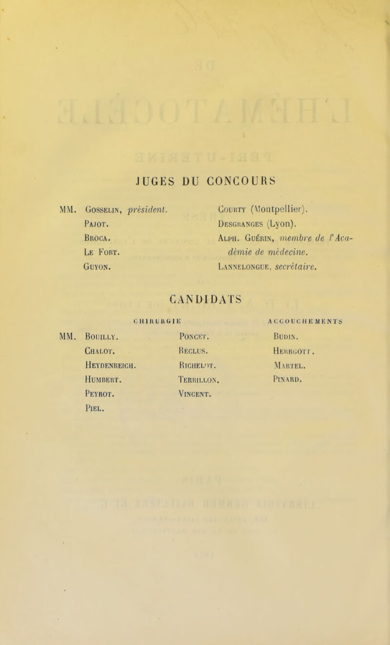 JUGES DU CONCOURS MM. Gosselin, président. Pajot. Broca. Le Fort. Guyon. CANDIDATS Goukty (Montpellier). Uesgkanges (Lyon). Alph. Guérin, membre de /’Aca- démie de médecine. Lannelongue, secrétaire. c h i h u u G I K MM. Boijilly. Chalot. Heydenreich. Humbert. Peyrot. Fiel. Poncet. Beclus. Biciiel'it. Terrillon, Vincent. ACCOUCHEMENTS Budin. HerrgotI. Martel. Pinard.