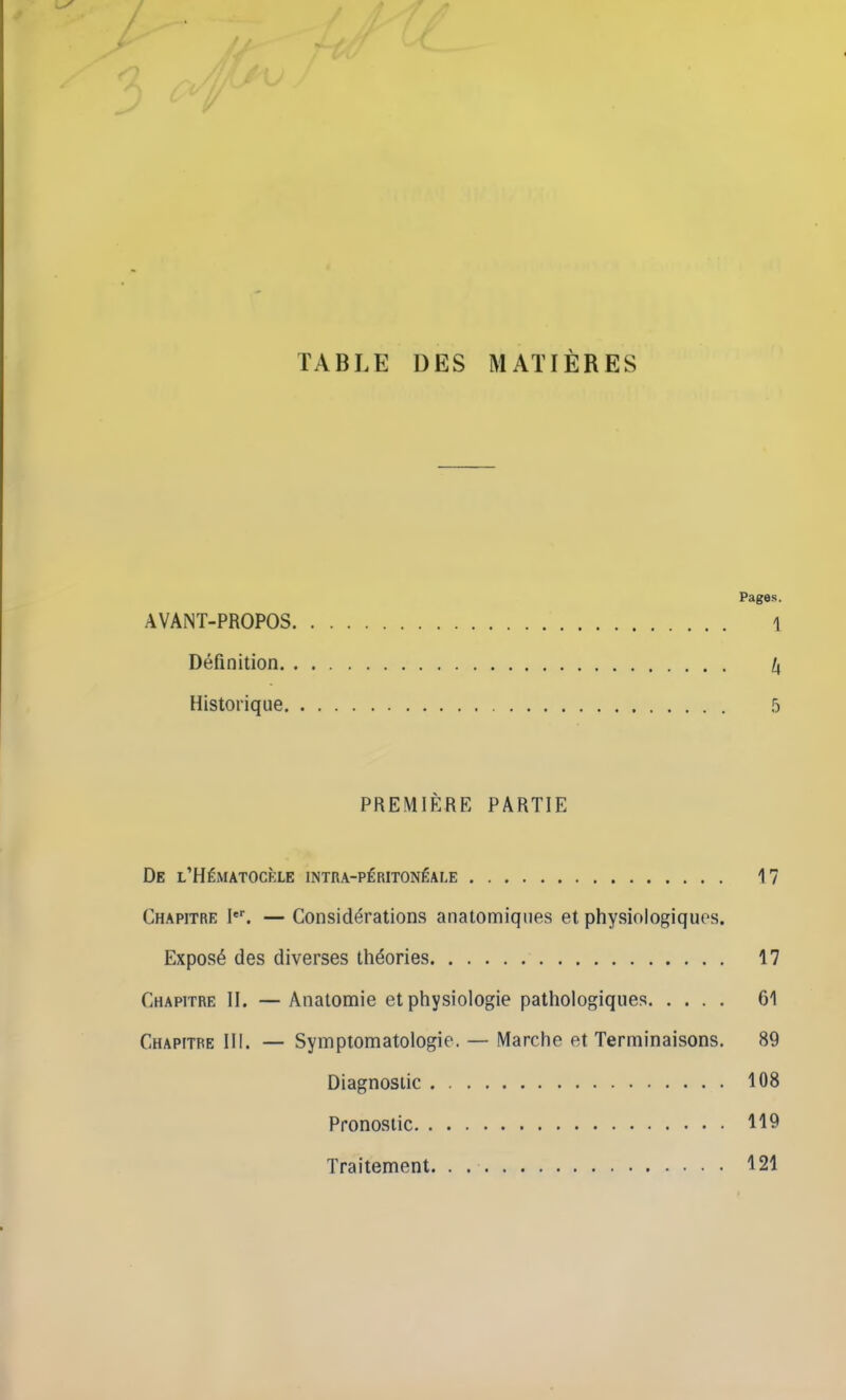 TABLE DES MATIÈRES Pages. AVANT-PROPOS 1 Définition /, Historique 5 PREMIÈRE PARTIE De l’Hématocèle intra-péritonéale 17 Chapitre Ier. — Considérations anatomiques et physiologiques. Exposé des diverses théories 17 Chapitre II. — Anatomie et physiologie pathologiques 61 Chapitre III. — Symptomatologie. — Marche et Terminaisons. 89 Diagnostic 108 Pronostic 119 Traitement 121