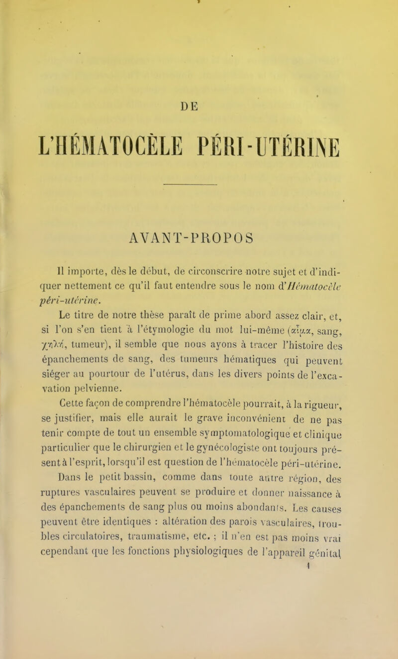 AVANT-PROPOS Il importe, dès le début, de circonscrire notre sujet et d’indi- quer nettement ce qu’il faut entendre sous le nom d’llcnintocclc pêri-utcrine. Le titre de notre thèse paraît de prime abord assez clair, et, si l’on s’en tient à l’étymologie du mot lui-même (alp.a, sang, X’/i'X-fl', tumeur), il semble que nous ayons à tracer l’histoire des épanchements de sang, des tumeurs hématiques qui peuvent siéger au pourtour de l’utérus, dans les divers points de l’exca- vation pelvienne. Cette façon de comprendre l’hématocèle pourrait, à la rigueur, se justifier, mais elle aurait le grave inconvénient de ne pas tenir compte de tout un ensemble symptomatologique et clinique particulier que le chirurgien et le gynécologiste ont toujours pré- sent à l’esprit, lorsqu’il est question de l’hématocèle péri-utérine. Dans le petit bassin, comme dans toute autre région, des ruptures vasculaires peuvent se produire et donner naissance à des épanchements de sang plus ou moins abondants. Les causes peuvent être identiques : altération des parois vasculaires, trou- bles circulatoires, traumatisme, etc. ; il n’en est pas moins vrai cependant que les fonctions physiologiques de l’appareil génital