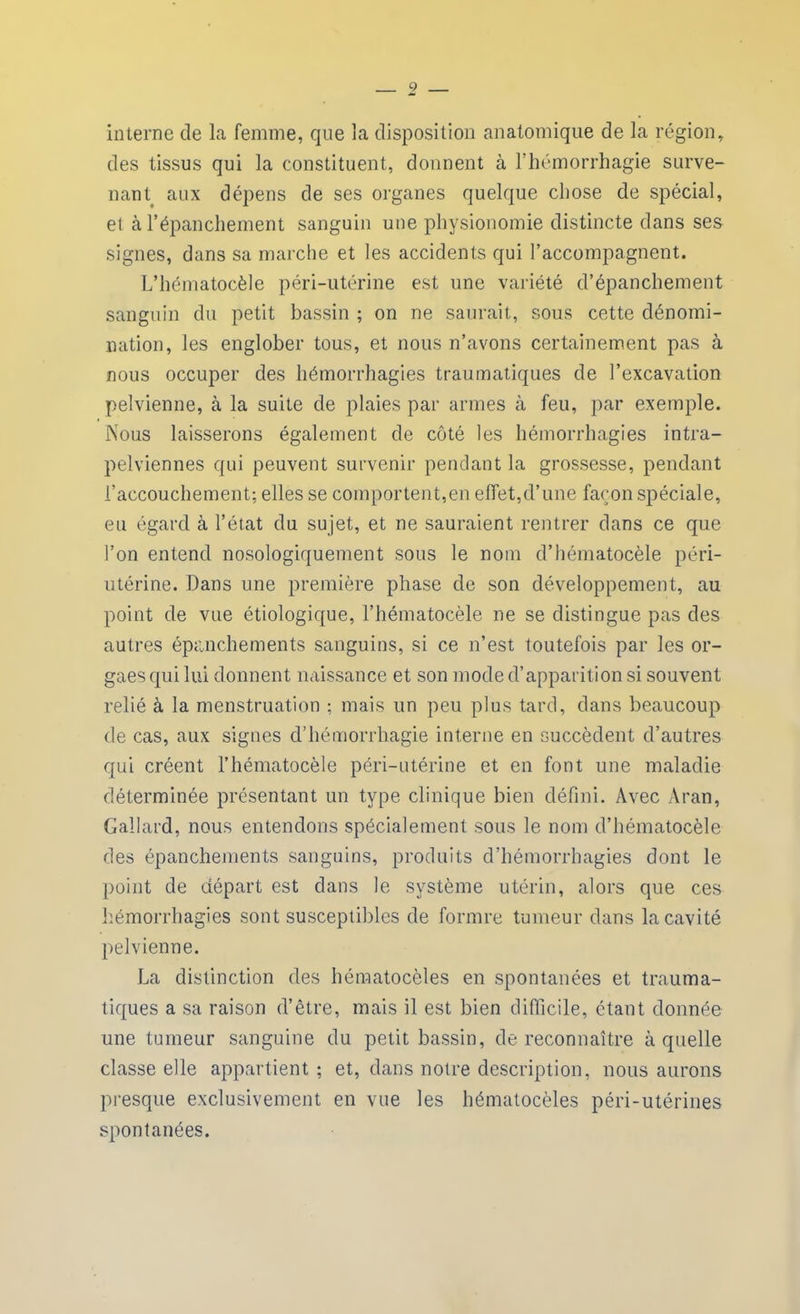 interne de la femme, que la disposition anatomique de la région, des tissus qui la constituent, donnent à l’hémorrhagie surve- nant aux dépens de ses organes quelque chose de spécial, et à l’épanchement sanguin une physionomie distincte dans ses signes, dans sa marche et les accidents qui l’accompagnent. L’hématocèle péri-utérine est une variété d’épanchement sanguin du petit bassin ; on ne saurait, sous cette dénomi- nation, les englober tous, et nous n’avons certainement pas à nous occuper des hémorrhagies traumatiques de l’excavation pelvienne, à la suite de plaies par armes à feu, par exemple. Nous laisserons également de côté les hémorrhagies intra- pelviennes qui peuvent survenir pendant la grossesse, pendant l’accouchement; elles se comportent,en effet,d’une façon spéciale, eu égard à l’état du sujet, et ne sauraient rentrer dans ce que l’on entend nosologiquement sous le nom d’hématocèle péri- utérine. Dans une première phase de son développement, au point de vue étiologique, l’hématocèle ne se distingue pas des autres épanchements sanguins, si ce n’est toutefois par les or- gues qui lui donnent naissance et son mode d’apparition si souvent relié à la menstruation ; mais un peu plus tard, dans beaucoup de cas, aux signes d’hémorrhagie interne en succèdent d’autres qui créent l’hématocèle péri-utérine et en font une maladie déterminée présentant un type clinique bien défini. Avec Àran, Gallard, nous entendons spécialement sous le nom d’hématocèle des épanchements sanguins, produits d’hémorrhagies dont le point de départ est dans le système utérin, alors que ces hémorrhagies sont susceptibles de formre tumeur dans la cavité pelvienne. La distinction des hématocèles en spontanées et trauma- tiques a sa raison d’être, mais il est bien difficile, étant donnée une tumeur sanguine du petit bassin, de reconnaître à quelle classe elle appartient ; et, dans notre description, nous aurons presque exclusivement en vue les hématocèles péri-utérines spontanées.