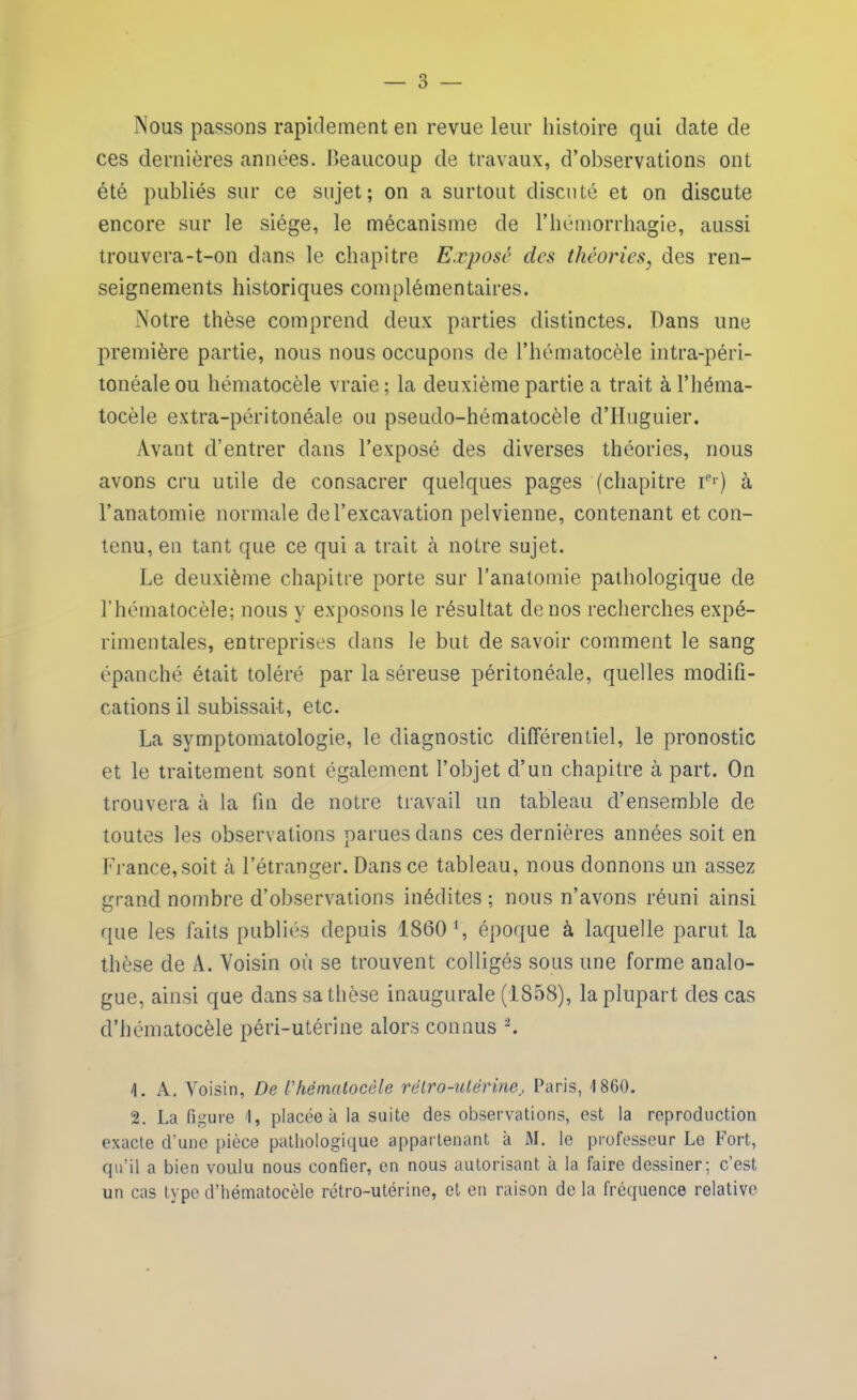 Nous passons rapidement en revue leur histoire qui date de ces dernières années. Beaucoup de travaux, d’observations ont été publiés sur ce sujet; on a surtout discuté et on discute encore sur le siège, le mécanisme de l’hémorrhagie, aussi trouvera-t-on dans le chapitre Exposé des théories, des ren- seignements historiques complémentaires. Notre thèse comprend deux parties distinctes. Dans une première partie, nous nous occupons de l’hématocèle intra-péri- tonéale ou hématocèle vraie ; la deuxième partie a trait à l’héma- tocèle extra-péritonéale ou pseudo-hématocèle d’Huguier. Avant d’entrer dans l’exposé des diverses théories, nous avons cru utile de consacrer quelques pages (chapitre Ier) à l’anatomie normale de l’excavation pelvienne, contenant et con- tenu, en tant que ce qui a trait à notre sujet. Le deuxième chapitre porte sur l’anatomie pathologique de l’hématocèle; nous y exposons le résultat de nos recherches expé- rimentales, entreprises dans le but de savoir comment le sang épanché était toléré par la séreuse péritonéale, quelles modifi- cations il subissait, etc. La symptomatologie, le diagnostic différentiel, le pronostic et le traitement sont également l’objet d’un chapitre à part. On trouvera à la fin de notre travail un tableau d’ensemble de toutes les observations parues dans ces dernières années soit en France,soit à l’étranger. Dans ce tableau, nous donnons un assez grand nombre d’observations inédites ; nous n’avons réuni ainsi que les faits publiés depuis 1860 ', époque à laquelle parut la thèse de A. Voisin où se trouvent colligés sous une forme analo- gue, ainsi que dans sa thèse inaugurale (1858), la plupart des cas d’hématocèle péri-utérine alors connus 2. 4. A. Voisin, De l’hématocèle rétro-utérine, Paris, 1860. 2. La figure I, placée à la suite des observations, est la reproduction exacte d’une pièce pathologique appartenant à M. le professeur Le Fort, qu’il a bien voulu nous confier, en nous autorisant à la faire dessiner; c’est un cas type d’hématocèle rétro-utérine, et en raison de la fréquence relative