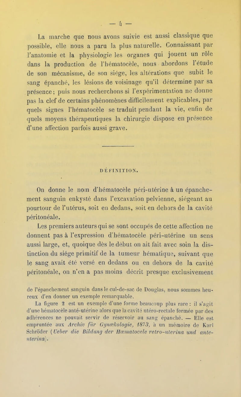 La marche que nous avons suivie est aussi classique que possible, elle nous a paru la plus naturelle. Connaissant par l’anatomie et la physiologie les organes qui jouent un rôle dans la production de l’hématocèle, nous abordons l’étude de son mécanisme, de son siège, les altérations que subit le sang épanché, les lésions de voisinage qu’il détermine par sa présence; puis nous recherchons si l’expérimentation ne donne pas la clef de certains phénomènes difficilement explicables, par quels signes l’hématocèle se traduit pendant la vie, enfin de quels moyens thérapeutiques la chirurgie dispose en présence d’une affection parfois aussi grave. DÉ FINITION. On donne le nom d’hématocèle péri-utérine à un épanche- ment sanguin enkysté dans l’excavation pelvienne, siégeant au pourtour de l’utérus, soit en dedans, soit en dehors de la cavité péritonéale. Les premiers auteurs qui se sont occupés de cette affection ne donnent pas à l’expression d’hématocèle péri-utérine un sens aussi large, et, quoique dès le début on ait fait avec soin la dis- tinction du siège primitif de la tumeur hématique, suivant que le sang avait été versé en dedans ou en dehors de la cavité péritonéale, on n’en a pas moins décrit presque exclusivement de l’épanchement sanguin dans le cul-de-sac de Douglas, nous sommes heu- reux d’en donner un exemple remarquable. La figure 2 est un exemple d’une forme beaucoup plus rare: il s’agit d’une hématocèle anté-utérine alors que la cavité utéro-rectale formée par des adhérences ne pouvait servir de réservoir au sang épanché. — Elle est empruntée aux Archiv fïtr Gynœkologie, 1813, à un mémoire de Karl Schroder ( Ueber die Bildung der Hœmatocele retro-uterina and ame- uter ina).