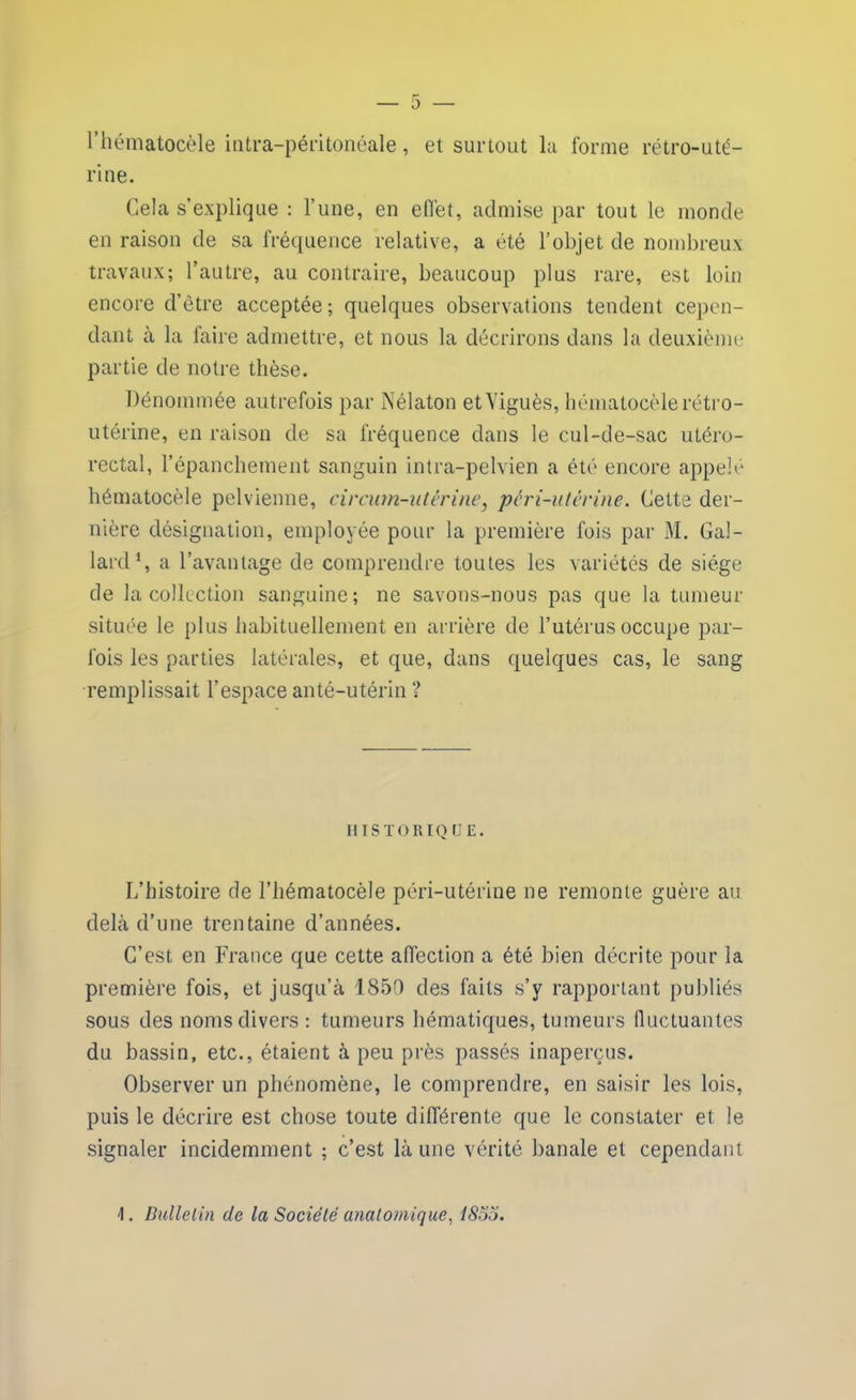 r rhématocèle intra-péritonéale, et surtout la forme rétro-uté- rine. Cela s’explique : l’une, en effet, admise par tout le monde en raison de sa fréquence relative, a été l’objet de nombreux travaux; l’autre, au contraire, beaucoup plus rare, est loin encore d’être acceptée ; quelques observations tendent cepen- dant à la faire admettre, et nous la décrirons dans la deuxième partie de notre thèse. Dénommée autrefois par Nélaton etViguès, hématocèlerétro- utérine, en raison de sa fréquence dans le cul-de-sac utéro- rectal, l’épanchement sanguin intra-pelvien a été encore appelé hématocèle pelvienne, circmn-utérine} pêri-utérine. Cette der- nière désignation, employée pour la première fois par M. Gal- lard1, a l’avantage de comprendre toutes les variétés de siège de la collection sanguine; ne savons-nous pas que la tumeur située le plus habituellement en arrière de l’utérus occupe par- fois les parties latérales, et que, dans quelques cas, le sang remplissait l’espace anté-utérin ? HISTORIQ UE. I/histoire de l’hématocèle péri-utérine ne remonte guère au delà d’une trentaine d’années. C’est en France que cette affection a été bien décrite pour la première fois, et jusqu’à 1850 des faits s’y rapportant publiés sous des noms divers : tumeurs hématiques, tumeurs fluctuantes du bassin, etc., étaient à peu près passés inaperçus. Observer un phénomène, le comprendre, en saisir les lois, puis le décrire est chose toute différente que le constater et le signaler incidemment ; c’est là une vérité banale et cependant