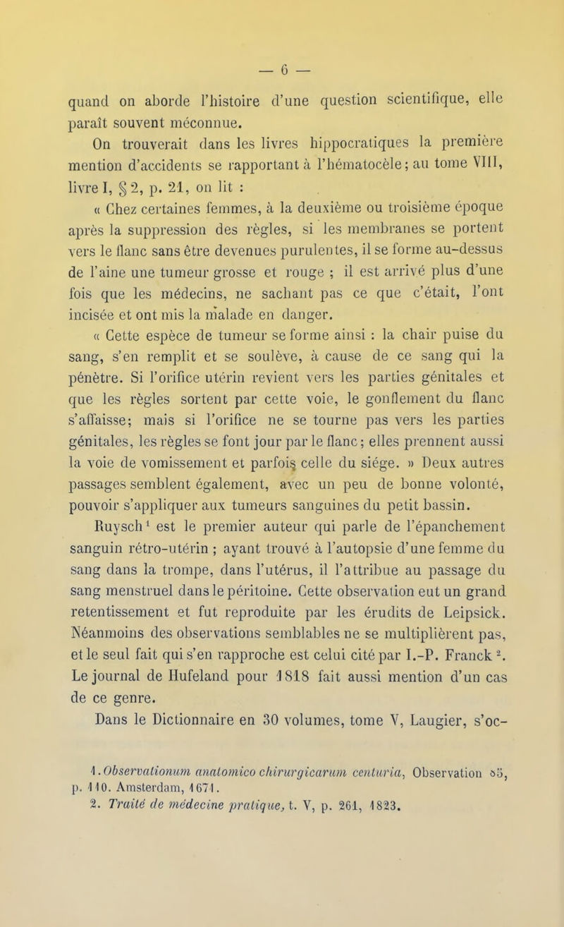 quand on aborde l’histoire d’une question scientifique, elle paraît souvent méconnue. On trouverait dans les livres hippocratiques la première mention d’accidents se rapportant à l’hématocèle ; au tome VIII, livre I, § 2, p. 21, on lit : « Chez certaines femmes, à la deuxième ou troisième époque après la suppression des règles, si les membranes se portent vers le liane sans être devenues purulentes, il se forme au-dessus de l’aine une tumeur grosse et rouge ; il est arrivé plus d’une fois que les médecins, ne sachant pas ce que c’était, l’ont incisée et ont mis la malade en danger. a Cette espèce de tumeur se forme ainsi : la chair puise du sang, s’en remplit et se soulève, à cause de ce sang qui la pénètre. Si l’orifice utérin revient vers les parties génitales et que les règles sortent par cette voie, le gonflement du flanc s’affaisse; mais si l’orifice ne se tourne pas vers les parties génitales, les règles se font jour par le flanc; elles prennent aussi la voie cle vomissement et parfois celle du siège. » Deux autres passages semblent également, avec un peu de bonne volonté, pouvoir s’appliquer aux tumeurs sanguines du petit bassin. Ruysch1 est le premier auteur qui parle de l’épanchement sanguin rétro-utérin ; ayant trouvé à l’autopsie d’une femme du sang dans la trompe, dans l’utérus, il l’attribue au passage du sang menstruel dans le péritoine. Cette observation eut un grand retentissement et fut reproduite par les érudits de Leipsick. Néanmoins des observations semblables ne se multiplièrent pas, et le seul fait qui s’en rapproche est celui cité par I.-P. Franck 2. Le journal de Ilufeland pour J 818 fait aussi mention d’un cas de ce genre. Dans le Dictionnaire en 30 volumes, tome V, Laugier, s’oc- \. Observationum analomico chirurgicarum centaria, Observation aü, p. 110. Amsterdam, 1671. 2. Traité de médecine pratique, t. V, p. 261, 1823.