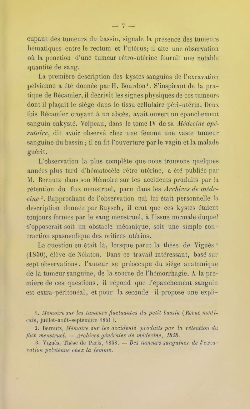 cupant des tumeurs du bassin, signale la présence des tumeurs hématiques entre le rectum et l’utérus; il cite une observation où la ponction d'une tumeur rétro-utérine fournit une notable quantité de sang. La première description des kystes sanguins de l’excavation pelvienne a été donnée par H. Bourdon1. S’inspirant de la pra- tique de Récamier, il décrivit les signes physiques de ces tumeurs dont il plaçait le siège dans le tissu cellulaire péri-utérin. Deux fois Récamier croyant à un abcès, avait ouvert un épanchement sanguin enkysté. Velpeau, dans le tome IV de sa Médecine opé- ratoire. dit avoir observé chez une femme une vaste tumeur y sanguine du bassin ; il en fit l’ouverture par le vagin et la malade guérit. L’observation la plus complète que nous trouvons quelques années plus tard d’hématocèle rétro-utérine, a été publiée par M. Bernutz clans son Mémoire sur les accidents produits par la rétention du flux menstruel, paru dans les Archives de méde- cine2. Rapprochant de l’observation qui lui était personnelle la description donnée par Ruysch, il crut que ces kystes étaient toujours formés par le sang menstruel, à l’issue normale duquel s’opposerait soit un obstacle mécanique, soit une simple con- traction spasmodique des orifices utérins. La question en était là, lorsque parut la thèse de Viguès 3 (1850), élève de Nélaton. Dans ce travail intéressant, basé sur sept observations, l’auteur se préoccupe du siège anatomique de la tumeur sanguine, de la source de l’hémorrhagie. A la pre- mière de ces questions, il répond que l’épanchement sanguin est extra-péritonéal, et pour la seconde il propose une expli- 1. Mémoire sur les tumeurs fluctuantes du petit bassin ( Revue médi- cale, juillet-aoùt-septembre -1841 ). 2. Bernutz, Mémoire sur les accidents produits par la rétention du flux menstruel. — Archives générales de médecine, 1848. 3. Viguès, Thèse de Paris, 4 858. — Des tumeurs sanguines de Vexca- vation pelvienne chez la femme.