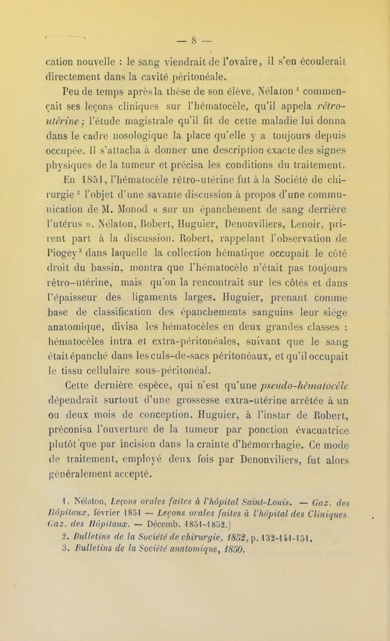 cation nouvelle : le sang viendrait de l’ovaire, il s’en écoulerait directement dans la cavité péritonéale. Peu de temps après la thèse de son élève, Nélaton 1 commen- çait ses leçons cliniques sur l’hématocèle, qu’il appela rétro- utérine j l’étude magistrale qu’il fit de cette maladie lui donna dans le cadre nosologique la place qu’elle y a toujours depuis occupée. 11 s’attacha à donner une description exacte des signes physiques de la tumeur et précisa les conditions du traitement. En 1851, l’hématocèle rétro-utérine fut à la Société de chi- rurgie 2 l’objet cl’une savante discussion à propos d’une commu- nication de M. Monod « sur un épanchement de sang derrière l'utérus ». Nélaton, Robert, Huguier, Denonviliers, Lenoir, pri- rent part à la discussion. Robert, rappelant l’observation de Piogey3 dans laquelle la collection hématique occupait le côté droit du bassin, montra que l’hématocèle n’était pas toujours rétro-utérine, mais qu'on la rencontrait sur les côtés et dans l’épaisseur des ligaments larges. Huguier, prenant comme base de classification des épanchements sanguins leur siège anatomique, divisa les hématocèles en deux grandes classes : hérnatocèles intra et extra-péritonéales, suivant que le sang était épanché dans lesculs-de-sacs péritonéaux, et qu’il occupait le tissu cellulaire sous-péritonéal. Cette dernière espèce, qui n’est qu’une pseudo-hêmalocèle dépendrait surtout d’une grossesse extra-utérine arrêtée à un ou deux mois de conception. Huguier, à l’instar de Robert, préconisa l’ouverture de la tumeur par ponction évacuatrice plutôt que par incision dans la crainte d’hémorrhagie. Ce mode de traitement, employé deux fois par Denonviliers, fut alors généralement accepté. 1. Nélaton, Leçons orales faites à l'hôpital Saint-Louis. — Gaz. des Hôpitaux, février 1851 — Leçons orales faites à l’hôpital des Cliniques. Gaz. des Hôpitaux. — Décemb. 1851-1852.) 2. Bulletins de la Société de chirurgie, 1852, p. 132-141-151. 3. Bulletins de la Société anatomique, 1850.