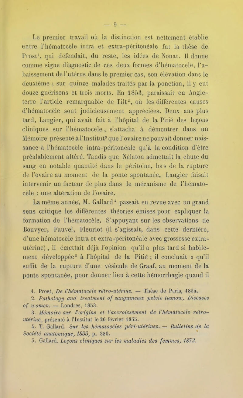 Le premier travail où la distinction est nettement établie entre l’hématocèle intra et extra-péritonéale fut la thèse de Prost1, qui défendait, du reste, les idées de Nonat. Il donne comme signe diagnostic de ces deux formes d’hématocèle, l’a- baissement de l’utérus dans le premier cas, son élévation dans le deuxième ; sur quinze malades traités parla ponction, il y eut douze guérisons et trois morts. En 1853, paraissait en Angle- terre l’article remarquable de Tilt2, où les différentes causes d’hématocèle sont judicieusement appréciées. Deux ans plus tard, Laugier, qui avait fait à l’hôpital de la Pitié des leçons cliniques sur l’hématocèle, s’attacha à démontrer dans un Mémoire présenté à l’Institut3 que l’ovaire ne pouvait donner nais- sance à l’hématocèle intra-péritonéale qu’à la condition d’être préalablement altéré. Tandis que Nélaton admettait la chute du sang en notable quantité dans le péritoine, lors de la rupture de l’ovaire au moment de la ponte spontanée, Laugier faisait intervenir un facteur de plus dans le mécanisme de l’hémato- cèle : une altération de l’ovaire. La même année, M. Gallard4 passait en revue avec un grand sens critique les différentes théories émises pour expliquer la formation de l’hématocèle. S’appuyant sur les observations de Bouvyer, Fauvel, Fleuriot (il s’agissait, dans cette dernière, d’une hématocèle intra et extra-péritonéale avec grossesse extra- utérine) , il émettait déjà l’opinion qu’il a plus tard si habile- ment développée3 à l’hôpital de la Pitié ; il concluait « qu’il suffit de la rupture d’une vésicule de Graaf, au moment de la ponte spontanée, pour donner lieu à cette hémorrhagie quand il 1. Prost, De Vhématocèle rétro-utérine. — Thèse de Paris, 1854. 2. Pathology and treatment of sanguineaw pelvie lusnow, Diseuses of xcomen. — Londres, 1833. 3. Mémoire sur l'origine et l'accroissement de l’hématocèle rétro- utérine, présenté à l’Institut le 26 février 1833. 4. T. Gallard. Sur les hématocèles péri-utérines. — Bulletins de la Société anatomique, 1855, p. 380. 3. Gallard. Leçons cliniques sur les maladies des femmes, 1873.