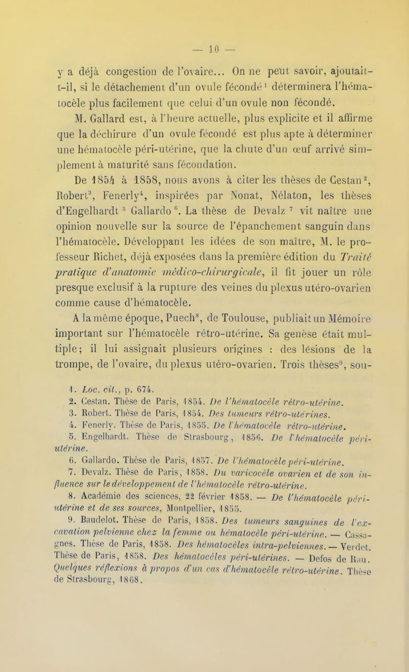 y a déjà congestion de l’ovaire... On ne peut savoir, ajoutait- t-il, si le détachement d’un ovule fécondé1 déterminera l’héma- tocèle plus facilement que celui d’un ovule non fécondé. M. Gallard est, à l’heure actuelle, plus explicite et il affirme que la déchirure d’un ovule fécondé est plus apte à déterminer une hématocèle péri-utérine, que la chute d’un œuf arrivé sim- plement à maturité sans fécondation. De 1S5/i à 1858, nous avons à citer les thèses de Cestan2, Robert3, Fenerly4 5, inspirées par Nonat, Nélaton, les thèses d’Engelhardt 3 Gallardo 6. La thèse de Devalz 7 vit naître une opinion nouvelle sur la source de l’épanchement sanguin dans l’hématocèle. Développant les idées de son maître, M. le pro- fesseur Richet, déjà exposées dans la première édition du Traite pratique ci’anatomie médico-chirurgicale, il fit jouer un rôle presque exclusif à la rupture des veines du plexus utéro-ovarien comme cause d’hématocèle. A la même époque, Puech8, de Toulouse, publiait un Mémoire important sur l’hématocèle rétro-utérine. Sa genèse était mul- tiple; il lui assignait plusieurs origines : des lésions de la trompe, de l’ovaire, du plexus utéro-ovarien. Trois thèses9, sou- 1. Loc. cil., p. 674. 2. Cestan. Thèse de Paris, 1854. De Vhématocèle rétro-utérine. 3. Robert. Thèse de Paris, 1854. Des tumeurs rétro-utérines. 4. Fenerly. Thèse de Paris, 4 855. De l'hématocèle rétro-utérine. 5. Engelhardt. Thèse de Strasbourg, '1856. De l'hématocèle péri- utérine. 6. Gallardo. Thèse de Paris, '1857. De l’hématocèle péri-utérine. 7. Devalz. Ihèse de Paris, 1858. Du varicocèle ovarien et de son in- fluence sur le développement de l’hématocèle rétro-utérine. 8. Académie des sciences, 22 février 1858. — De l’hématocèle péri- utérine et de ses sources, Montpellier, 1855. 9. Baudelot. Thèse de Paris, 1858. Des tumeurs sanguines de l'ex- cavation pelvienne chez la femme ou hématocèle péri-utérine. — Cassa- gnes. Thèse de Paris, 1858. Des hématocèles intra-pelviennes. — Verdct. Thèse de Paris, 1858. Des hématocèles përi-utérines. — Dcfos de Rau. Quelques réflexions à propos d'un cas cl'hématocèle rétro-utérine. Thèse de Strasbourg, 1868.