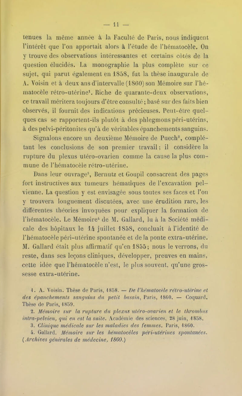 tenues la même année à la Faculté de Paris, nous indiquent l’intérêt que l’on apportait alors à l’étude de l’hématocèle. On y trouve des observations intéressantes et certains cotés de la question élucidés. La monographie la plus complète sur ce sujet, qui parut également en 1858, fut la thèse inaugurale de A. Voisin et à deux ans d’intervalle (1860) son Mémoire sur l’hé- matocèle rétro-utérine1. Riche de quarante-deux observations, ce travail méritera toujours d’être consulté ; basé sur des faits bien observés, il fournit des indications précieuses. Peut-être quel- ques cas se rapportent-ils plutôt à des phlegmons péri-utérins, à des pelvi-péritonites qu’à de véritables épanchements sanguins. Signalons encore un deuxième Mémoire de Puech2, complé- tant les conclusions de son premier travail ; il considère la rupture du plexus utéro-ovarien comme la cause la plus com- mune de l’hématocèle rétro-utérine. Dans leur ouvrage3, Bernutz et Goupil consacrent des pages fort instructives aux tumeurs hématiques de l’excavation pel- vienne. La question y est envisagée sous toutes ses faces et l’on y trouvera longuement discutées, avec une érudition rare, les différentes théories invoquées pour expliquer la formation de l’hématocèle. Le Mémoire4 de M. Gallard, lu à la Société médi- cale des hôpitaux le là juillet d 858, concluait à l’identité de l’hématocèle péri-utérine spontanée et de la ponte extra-utérine. M. Gallard était plus affirmatif qu’en 1855; nous le verrons, du reste, dans ses leçons cliniques, développer, preuves en mains, cette idée que l’hématocèle n’est, le plus souvent, qu’une gros- sesse extra-utérine. 'I. A. Voisin. Thèse de Paris, 1858. — De Vhématocèle rétro-utérine et des épanchements sanguins du petit bassin, Paris, 1860. — Coquard. Thèse de Paris, 1859. 2. Mémoire sur la rupture du plexus utéro-ovarien et le thrombus inlra-pelvien, qui eu est la suite. Académie des sciences, 28 juin, 1858. 3. Clinique médicale sur les maladies des femmes. Paris, 1860. 4. Gallard. Mémoire sur les hématocèles péri-utérines spontanées. ( Archives générales de médecine, 1860.)