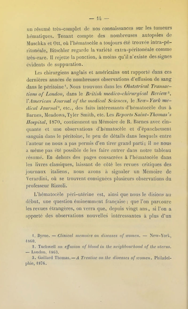 un résumé très-complet de nos connaissances sur les tumeurs hématiques. Tenant compte des nombreuses autopsies de Muschka et Ott, où l’hématocèle a toujours été trouvée intra-pé- ritonéale, Bitschler regarde la variété extra-péritonéale comme très-rare. 11 rejette la ponction, à moins qu’il n’existe des signes évidents de suppuration. Les chirurgiens anglais et américains ont rapporté dans ces dernières années de nombreuses observations d’effusion de sang dans le péritoine1. Nous trouvons dans les Obstétrical Transac- tions of London, dans le British medico-cliirurgical Beview2, Y American Journal of the medical Sciences, le New- York me- dical Jour naïf etc., des faits intéressants d’hématocèle dus à Lames, Meadows, Tyler Smith, etc. Les Reports Saint-Thomas \s Hospital, 1870, contiennent un Mémoire de R. Barnes avec cin- quante et une observations d’hématocèle et d’épanchement sanguin dans le péritoine, le peu de détails dans lesquels entre l’auteur ne nous a pas permis d’en tirer grand parti; il ne nous a même pas été possible de les faire entrer dans notre tableau résumé. En dehors des pages consacrées à l’hématocèle dans les livres classiques, laissant de côté les revues critiques des journaux italiens, nous avons à signaler un Mémoire de Verardini, où se trouvent consignées plusieurs observations du professeur Rizzoli. L’hématocèle péri-utérine est, ainsi que nous le disions au début, une question éminemment française; que l’on parcoure les revues étrangères, on verra que, depuis vingt ans, si l’on a apporté des observations nouvelles intéressantes à plus d’un t. Byrne. — Clinical mémoire on diseuses of luomcn. — New-York, 1860. 2. Tuchwell on effusion of blood in llie neighbourhood of tlie utérus. — London, 1863. 3. Gaillard Thomas. — /! Trealise on the diseuses of women. Philadel- phie, 1876.
