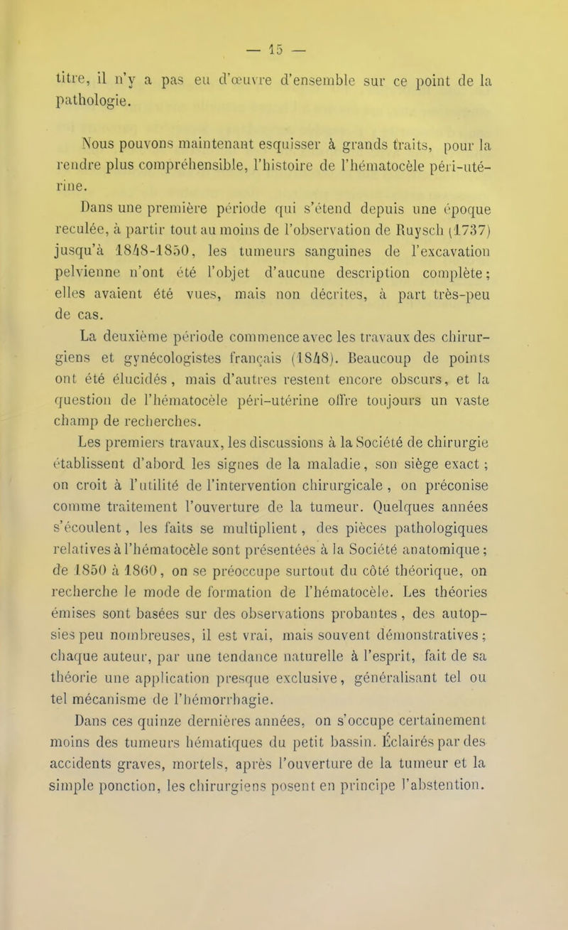 titre, il n’y a pas eu d’œuvre d’ensemble sur ce point de la pathologie. Nous pouvons maintenant esquisser à grands traits, pour la rendre plus compréhensible, l’histoire de l’hématocèle péri-uté- rine. Dans une première période qui s’étend depuis une époque reculée, à partir tout au moins de l’observation de Ruyscli (1737) jusqu’à 1848-1850, les tumeurs sanguines de l’excavation pelvienne n’ont été l’objet d’aucune description complète; elles avaient été vues, mais non décrites, à part très-peu de cas. La deuxième période commence avec les travaux des chirur- giens et gynécologistes français (1848). Beaucoup de points ont été élucidés, mais d’autres restent encore obscurs, et la question de l’hématocèle péri-utérine offre toujours un vaste champ de recherches. Les premiers travaux, les discussions à la Société de chirurgie établissent d’aborcl les signes de la maladie, son siège exact; on croit à l’utilité de l’intervention chirurgicale , on préconise comme traitement l’ouverture de la tumeur. Quelques années s’écoulent, les faits se multiplient, des pièces pathologiques relatives à l’hématocèle sont présentées à la Société anatomique; de 1850 à 1800, on se préoccupe surtout du côté théorique, on recherche Je mode de formation de l’hématocèle. Les théories émises sont basées sur des observations probantes, des autop- sies peu nombreuses, il est vrai, mais souvent démonstratives; chaque auteur, par une tendance naturelle à l’esprit, fait de sa théorie une application presque exclusive, généralisant tel ou tel mécanisme de l’hémorrhagie. Dans ces quinze dernières années, on s’occupe certainement moins des tumeurs hématiques du petit bassin. Éclairés par des accidents graves, mortels, après l’ouverture de la tumeur et la simple ponction, les chirurgiens posent en principe l’abstention.