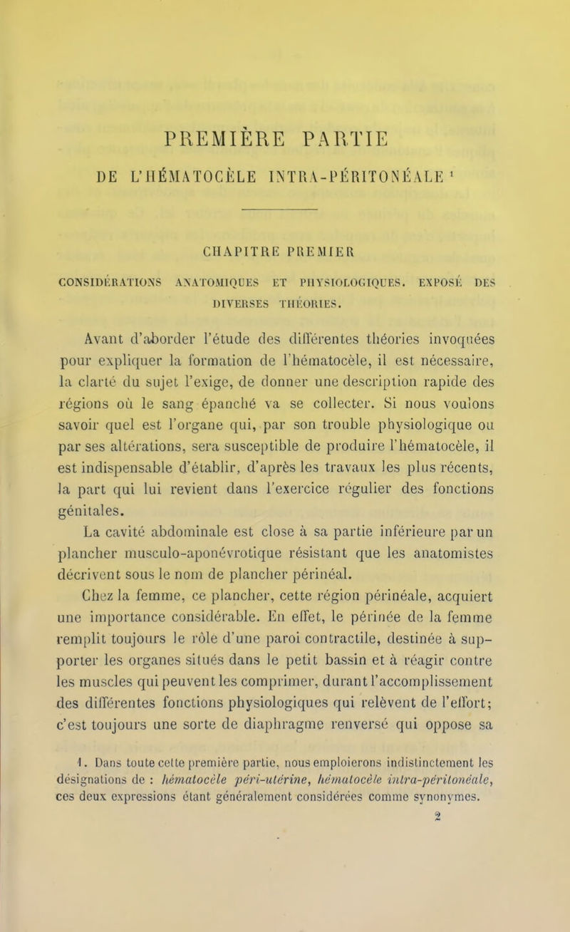 PREMIÈRE PARTIE DE L’HÉMATOCÈLE INTRA-PÉRITONÉALE1 CHAPITRE PREMIER CONSIDÉRATIONS ANATOMIQUES ET PHYSIOLOGIQUES. EXPOSÉ DES DIVERSES THÉORIES. Avant d’aborder l’étude des différentes théories invoquées pour expliquer la formation de lhématocèle, il est nécessaire, la clarté du sujet l’exige, de donner une description rapide des régions où le sang épanché va se collecter. Si nous voulons savoir quel est l’organe qui, par son trouble physiologique ou par ses altérations, sera susceptible de produire l’hématocèle, il est indispensable d’établir, d’après les travaux les plus récents, la part qui lui revient dans l’exercice régulier des fonctions génitales. La cavité abdominale est close à sa partie inférieure par un plancher musculo-aponévrotique résistant que les anatomistes décrivent sous le nom de plancher périnéal. Chez la femme, ce plancher, cette région périnéale, acquiert une importance considérable. En effet, le périnée de la femme remplit toujours le rôle d’une paroi contractile, destinée à sup- porter les organes situés dans le petit bassin et à réagir contre les muscles qui peuvent les comprimer, durant l’accomplissement des différentes fonctions physiologiques qui relèvent de l’effort; c’est toujours une sorte de diaphragme renversé qui oppose sa 1. Dans toute cette première partie, nous emploierons indistinctement les désignations de : hémalocèle pêri-uterine, luimulocèle inlra-péritonéale, ces deux expressions étant généralement considérées comme synonymes.
