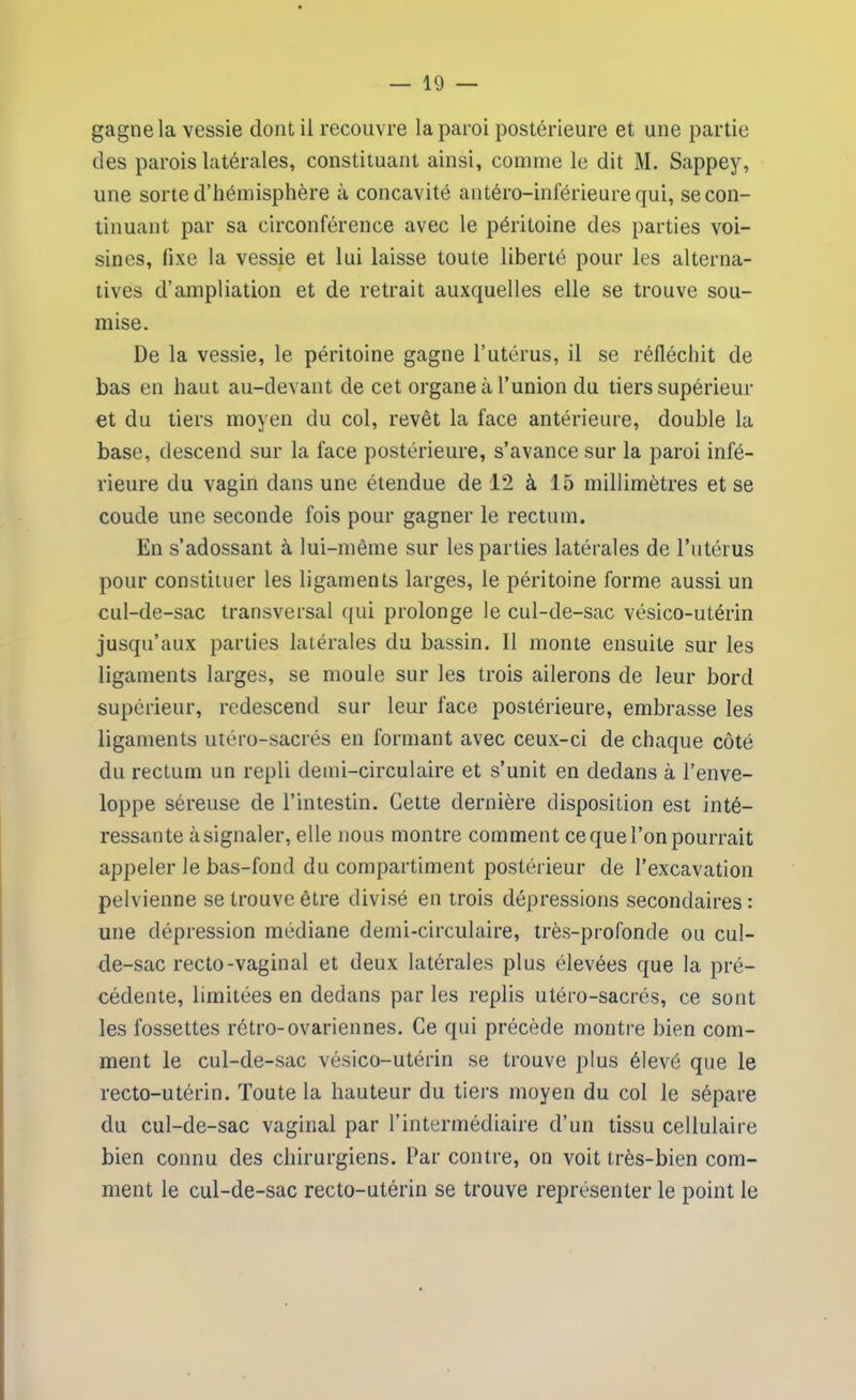 gagne la vessie dont il recouvre la paroi postérieure et une partie des parois latérales, constituant ainsi, comme le dit M. Sappey, une sorte d’hémisphère à concavité antéro-inférieure qui, se con- tinuant par sa circonférence avec le péritoine des parties voi- sines, fixe la vessie et lui laisse toute liberté pour les alterna- tives d’ampliation et de retrait auxquelles elle se trouve sou- mise. De la vessie, le péritoine gagne l’utérus, il se réfléchit de bas en haut au-devant de cet organe à l’union du tiers supérieur et du tiers moyen du col, revêt la face antérieure, double la base, descend sur la face postérieure, s’avance sur la paroi infé- rieure du vagin dans une étendue de 12 à 15 millimètres et se coude une seconde fois pour gagner le rectum. En s’adossant à lui-même sur les parties latérales de l’utérus pour constituer les ligaments larges, le péritoine forme aussi un cul-de-sac transversal qui prolonge le cul-de-sac vésico-utérin jusqu’aux parties latérales du bassin. Il monte ensuite sur les ligaments larges, se moule sur les trois ailerons de leur bord supérieur, redescend sur leur face postérieure, embrasse les ligaments utéro-sacrés en formant avec ceux-ci de chaque côté du rectum un repli demi-circulaire et s’unit en dedans à l’enve- loppe séreuse de l’intestin. Cette dernière disposition est inté- ressante à signaler, elle nous montre comment ce que l’on pourrait appeler le bas-fond du compartiment postérieur de l’excavation pelvienne se trouve être divisé en trois dépressions secondaires : une dépression médiane demi-circulaire, très-profonde ou cul- de-sac recto-vaginal et deux latérales plus élevées que la pré- cédente, limitées en dedans par les replis utéro-sacrés, ce sont les fossettes rétro-ovariennes. Ce qui précède montre bien com- ment le cul-de-sac vésico-utérin se trouve plus élevé que le recto-utérin. Toute la hauteur du tiers moyen du col le sépare du cul-de-sac vaginal par l’intermédiaire d’un tissu cellulaire bien connu des chirurgiens. Par contre, on voit très-bien com- ment le cul-de-sac recto-utérin se trouve représenter le point le