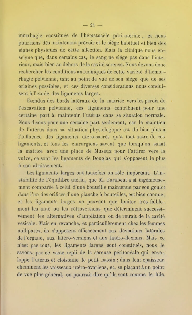 morrhagie constituée de l’hématocèle péri-utérine , et nous pourrions dès maintenant prévoir et le siège habituel et bien des signes physiques de cette affection. Mais la clinique nous en- seigne que, dans certains cas, le sang ne siège pas dans l’inté- rieur, mais bien au dehors de la cavité séreuse. Nous devons donc rechercher les conditions anatomiques de cette variété d’hémor- rhagie pelvienne, tant au point de vue de son siège que de ses origines possibles, et ces diverses considérations nous condui- sent à l’étude des ligaments larges. Étendus des bords latéraux de la matrice vers les parois de l’excavation pelvienne, ces ligaments contribuent pour une certaine part à maintenir l’utérus dans sa situation normale. Nous disons pour une certaine part seulement, car le maintien de l’utérus dans sa situation physiologique est dù bien plus à l’influence des ligaments utéro-sacrés qu’à tout autre de ces ligaments, et tous les chirurgiens savent que lorsqu’on saisit la matrice avec une pince de Museux pour l’attirer vers la vulve, ce sont les ligaments de Douglas qui s’opposent le plus à son abaissement. Les ligaments larges ont toutefois un rôle important. L’in- stabilité de l’équilibre utérin, que M. Farabeuf a si ingénieuse- ment comparée à celui d’une bouteille maintenue par son goulot dans l’un des orifices d’une planche à bouteilles, estbien connue, et les ligaments larges ne peuvent que limiter très-faible- ment les anté ou les rétroversions que déterminent successi- vement les alternatives d’ampliation ou de retrait de la cavité vésicale. Mais en revanche, et particulièrement chez les femmes nullipares, ils s’opposent efficacement aux déviations latérales de l’organe, aux latéro-versions et aux latéro-flexions. Mais ce n’est pas tout, les ligaments larges sont constitués, nous le savons, par ce vaste repli de la séreuse péritonéale qui enve- loppe l’utérus et cloisonne le petit bassin ; dans leur épaisseur cheminent les vaisseaux utéro-ovariens, et, se plaçant à un point de vue plus général, on pourrait dire qu’ils sont comme le hile