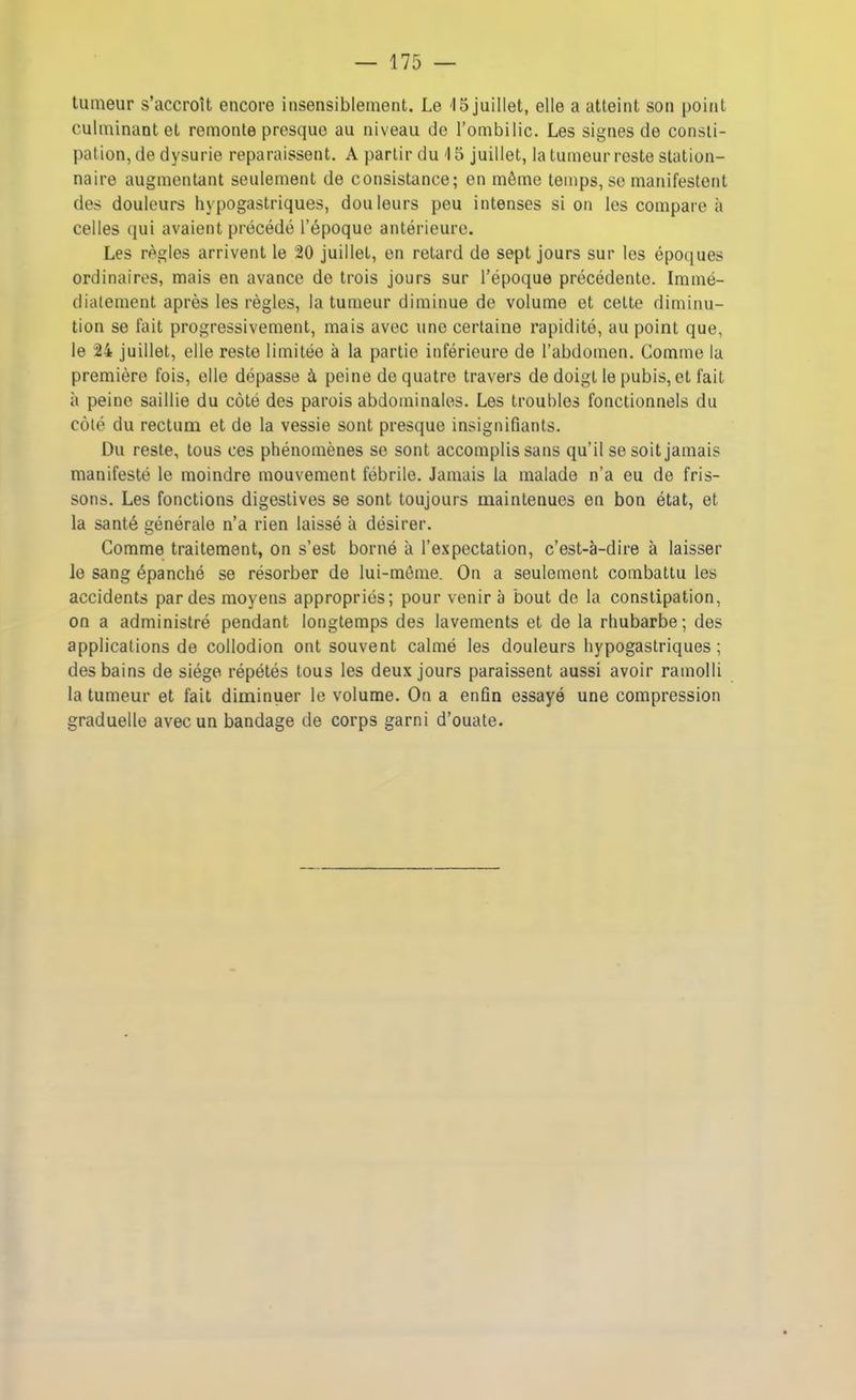 tumeur s’accroît encore insensiblement. Le i5 juillet, elle a atteint son point culminant et remonte presque au niveau de l’ombilic. Les signes de consti- pation, de dysurie reparaissent. A partir du 15 juillet, la tumeur reste station- naire augmentant seulement de consistance; en même temps, se manifestent des douleurs hypogastriques, douleurs peu intenses si on les compare à celles qui avaient précédé l’époque antérieure. Les règles arrivent le 20 juillet, en retard de sept jours sur les époques ordinaires, mais en avance de trois jours sur l’époque précédente. Immé- diatement après les règles, la tumeur diminue de volume et celte diminu- tion se fait progressivement, mais avec une certaine rapidité, au point que, le 24 juillet, elle reste limitée à la partie inférieure de l’abdomen. Comme la première fois, elle dépasse à, peine de quatre travers de doigt le pubis, et fait à peine saillie du côté des parois abdominales. Les troubles fonctionnels du côté du rectum et de la vessie sont presque insignifiants. Du reste, tous ces phénomènes se sont accomplis sans qu’il se soit jamais manifesté le moindre mouvement fébrile. Jamais la malade n’a eu de fris- sons. Les fonctions digestives se sont toujours maintenues en bon état, et la santé générale n’a rien laissé à désirer. Comme traitement, on s’est borné à l’expectation, c’est-à-dire à laisser le sang épanché se résorber de lui-même. On a seulement combattu les accidents par des moyens appropriés; pour venir à bout de la constipation, on a administré pendant longtemps des lavements et de la rhubarbe ; des applications de collodion ont souvent calmé les douleurs hypogastriques; des bains de siège répétés tous les deux jours paraissent aussi avoir ramolli la tumeur et fait diminuer le volume. On a enfin essayé une compression graduelle avec un bandage de corps garni d’ouate.