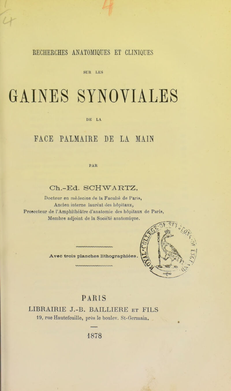 SUR LES GAINES SYNOVIALES DE LA FACE PALMAIRE HE LA MAIN PAR Ch.-Ed. SCHWARTZ, Docteur en médecine de la Faculié de Paris, Ancien interne lauréat des hôpitaux. Prosecteur de l’Amphithéâtre d’anatomie des hôpitaux de Paris, Membre adjoint de la Société anatomique. PARIS LIBRAIRIE J.-B. BAILLIERE et FILS 19, rue Hautefeuille, près le boulev. St-Germain. 1878