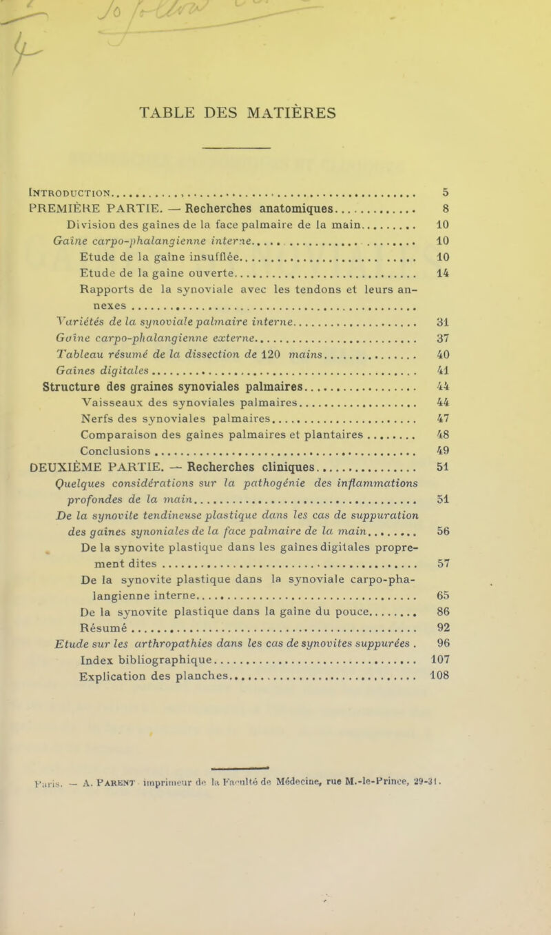 '0 TABLE DES MATIÈRES Introduction 5 PREMIÈRE PARTIE.—Recherches anatomiques 8 Division des gaines de la face palmaire de la main 10 Gaine carpo-phalangienne interne 10 Etude de la gaine insufflée 10 Etude de la gaine ouverte 14 Rapports de la synoviale avec les tendons et leurs an- nexes Variétés de la synoviale palmaire interne 31 Gaine carpo-phalangienne externe 37 Tableau résumé de la dissection de 120 mains 40 Gaines digitales 41 Structure des graines synoviales palmaires 44 Vaisseaux des synoviales palmaires 44 Nerfs des synoviales palmaires 47 Comparaison des gaines palmaires et plantaires 48 Conclusions 49 DEUXIÈME PARTIE. — Recherches cliniques 51 Quelques considérations sur la pathogénie des inflammations profondes de la main 51 De la synovite tendineuse plastique dans les cas de suppuration des gaines synoniales de la face palmaire de la main 56 De la synovite plastique dans les gaines digitales propre- ment dites 57 De la synovite plastique dans la synoviale carpo-pha- langienne interne 65 De la synovite plastique dans la gaine du pouce 86 Résumé 92 Etude sur les arthropathies dans les cas de synovites suppurées . 96 Index bibliographique 107 Explication des planches 108 Fiiris. — A. PARENT imprimeur de la Faculté de Médecine, rue M.-le-Prince, 29-31.