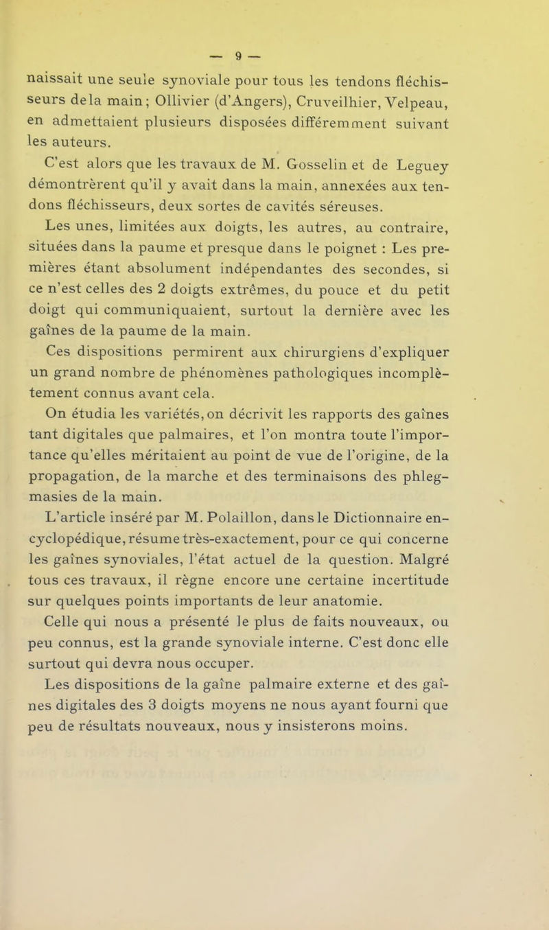 naissait une seule synoviale pour tous les tendons fléchis- seurs delà main; Ollivier (d’Angers), Cruveilhier, Velpeau, en admettaient plusieurs disposées différemment suivant les auteurs. C’est alors que les travaux de M. Gosselin et de Leguey démontrèrent qu’il y avait dans la main, annexées aux ten- dons fléchisseurs, deux sortes de cavités séreuses. Les unes, limitées aux doigts, les autres, au contraire, situées dans la paume et presque dans le poignet : Les pre- mières étant absolument indépendantes des secondes, si ce n’est celles des 2 doigts extrêmes, du pouce et du petit doigt qui communiquaient, surtout la dernière avec les gaînes de la paume de la main. Ces dispositions permirent aux chirurgiens d’expliquer un grand nombre de phénomènes pathologiques incomplè- tement connus avant cela. On étudia les variétés, on décrivit les rapports des gaines tant digitales que palmaires, et l’on montra toute l’impor- tance qu’elles méritaient au point de vue de l’origine, de la propagation, de la marche et des terminaisons des phleg- masies de la main. L’article inséré par M. Polaillon, dans le Dictionnaire en- cyclopédique, résume très-exactement, pour ce qui concerne les gaînes synoviales, l’état actuel de la question. Malgré tous ces travaux, il règne encore une certaine incertitude sur quelques points importants de leur anatomie. Celle qui nous a présenté le plus de faits nouveaux, ou peu connus, est la grande synoviale interne. C’est donc elle surtout qui devra nous occuper. Les dispositions de la gaine palmaire externe et des gaî- nes digitales des 3 doigts moyens ne nous ayant fourni que peu de résultats nouveaux, nous y insisterons moins.