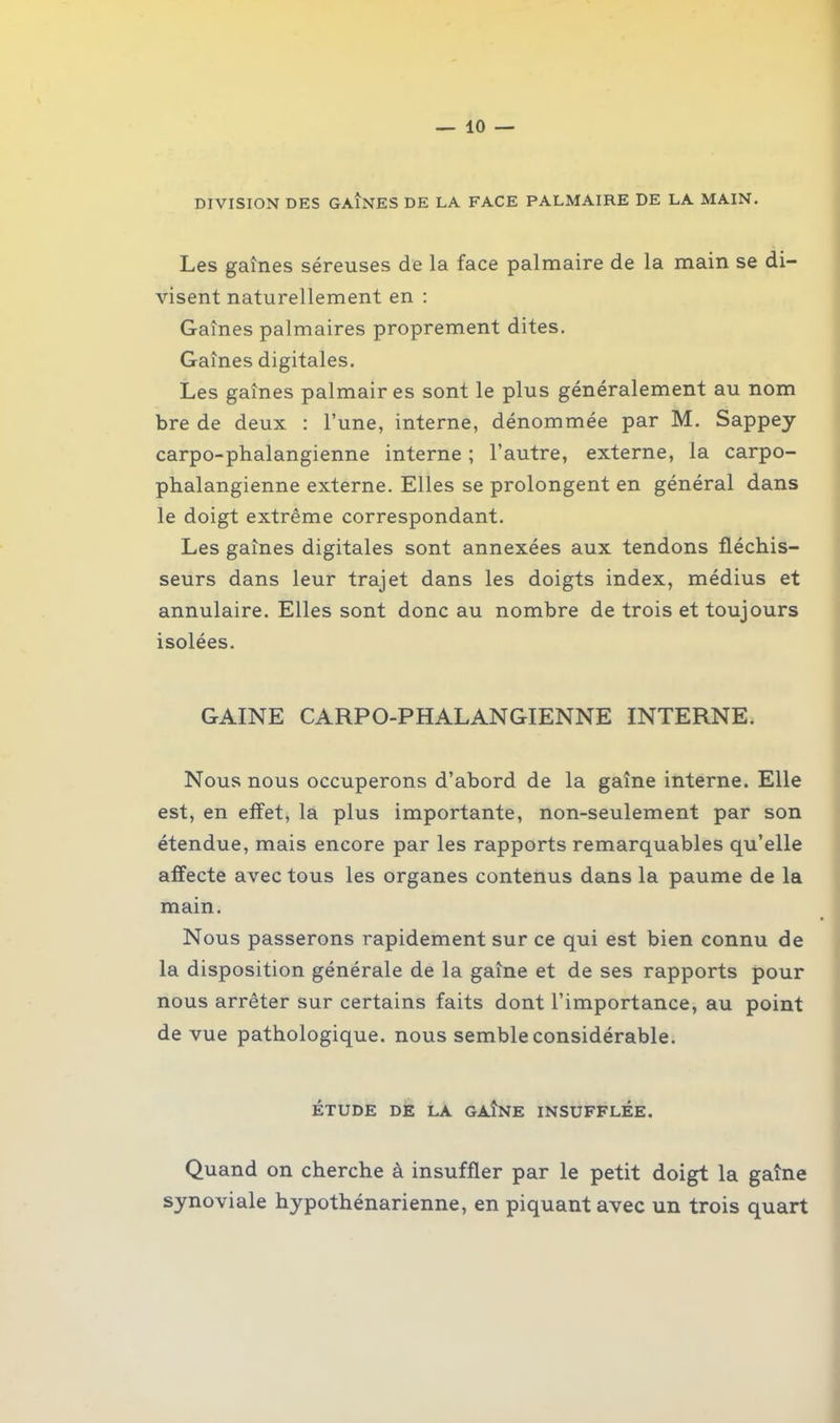 DIVISION DES GAÎNES DE LA FACE PALMAIRE DE LA MAIN. Les gaînes séreuses de la face palmaire de la main se di- visent naturellement en : Gaînes palmaires proprement dites. Gaînes digitales. Les gaînes palmaires sont le plus généralement au nom bre de deux : l’une, interne, dénommée par M. Sappey carpo-phalangienne interne ; l’autre, externe, la carpo- phalangienne externe. Elles se prolongent en général dans le doigt extrême correspondant. Les gaînes digitales sont annexées aux tendons fléchis- seurs dans leur trajet dans les doigts index, médius et annulaire. Elles sont donc au nombre de trois et toujours isolées. GAINE CARPO-PHALANGIENNE INTERNE. Nous nous occuperons d’abord de la gaîne interne. Elle est, en elfet, la plus importante, non-seulement par son étendue, mais encore par les rapports remarquables qu’elle affecte avec tous les organes contenus dans la paume de la main. Nous passerons rapidement sur ce qui est bien connu de la disposition générale de la gaîne et de ses rapports pour nous arrêter sur certains faits dont l’importance, au point de vue pathologique, nous semble considérable. ÉTUDE DE LA GAINE INSUFFLÉE. Quand on cherche à insuffler par le petit doigt la gaîne synoviale hypothénarienne, en piquant avec un trois quart