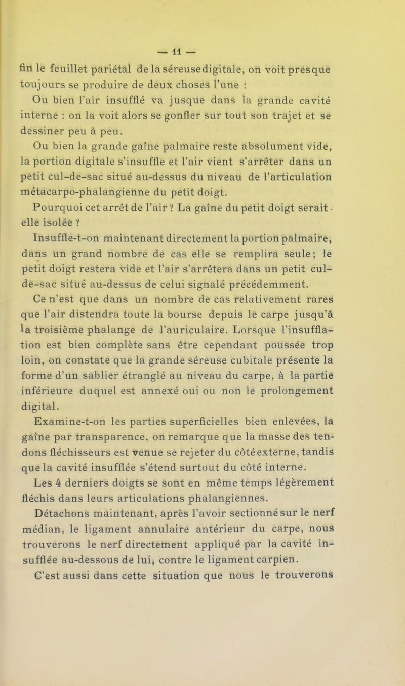 lin le feuillet pariétal de laséreusedigitale, on voit presque toujours se produire de deux choses Tune : Ou bien l’air insufflé va jusque dans la grande cavité interne : on la voit alors se gonfler sur tout son trajet et se dessiner peu à peu. Ou bien la grande gaine palmaire reste absolument vide, la portion digitale s’insuffle et l’air vient s’arrêter dans un petit cul-de-sac situé au-dessus du niveau de l’articulation métacarpo-phalangienne du petit doigt. Pourquoi cet arrêt de l’air ? La gaine du petit doigt serait - elle isolée ? Insuffle-t-on maintenant directement la portion palmaire, dans un grand nombre de cas elle se remplira seule; le petit doigt restera vide et l’air s’arrêtera dans un petit cul- de-sac situé au-dessus de celui signalé précédemment. Ce n’est que dans un nombre de cas relativement rares que l’air distendra toute la bourse depuis le carpe jusqu’à la troisième phalange de l’auriculaire. Lorsque l’insuffla- tion est bien complète sans être cependant poussée trop loin, on constate que la grande séreuse cubitale présente la forme d’un sablier étranglé au niveau du carpe, à la partie inférieure duquel est annexé oui ou non le prolongement digital. Examine-t-on les parties superficielles bien enlevées, la gaine par transparence, on remarque que la masse des ten- dons fléchisseurs est venue se rejeter du côté externe, tandis que la cavité insufflée s’étend surtout du côté interne. Les 4 derniers doigts se sont en même temps légèrement fléchis dans leurs articulations phalangiennes. Détachons maintenant, après l’avoir sectionné sur le nerf médian, le ligament annulaire antérieur du carpe, nous trouverons le nerf directement appliqué par la cavité in- sufflée au-dessous de lui, contre le ligament carpien. C’est aussi dans cette situation que nous le trouverons