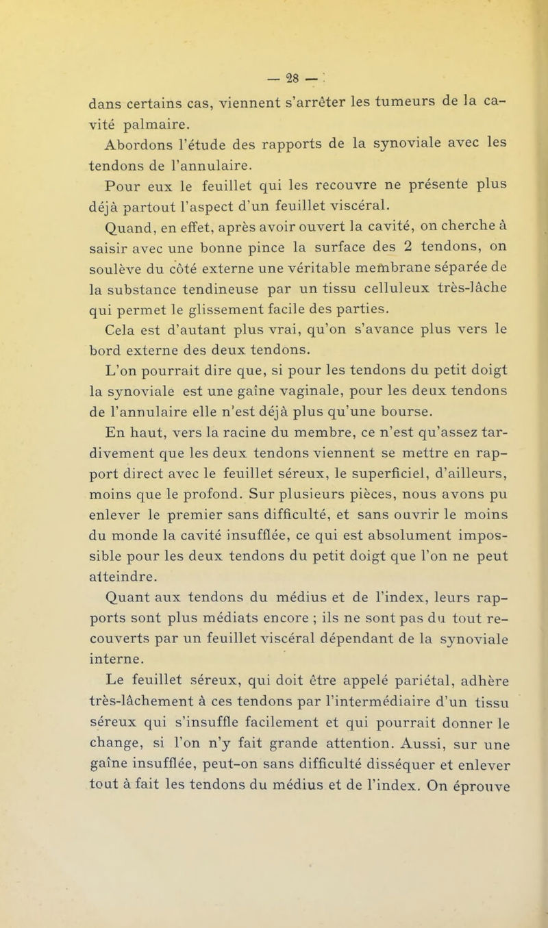 dans certains cas, viennent s’arrêter les tumeurs de la ca- vité palmaire. Abordons l’étude des rapports de la synoviale avec les tendons de l’annulaire. Pour eux le feuillet qui les recouvre ne présente plus déjà partout l’aspect d’un feuillet viscéral. Quand, en effet, après avoir ouvert la cavité, on cherche à saisir avec une bonne pince la surface des 2 tendons, on soulève du côté externe une véritable membrane séparée de la substance tendineuse par un tissu celluleux très-lâche qui permet le glissement facile des parties. Cela est d’autant plus vrai, qu’on s’avance plus vers le bord externe des deux tendons. L’on pourrait dire que, si pour les tendons du petit doigt la synoviale est une gaine vaginale, pour les deux tendons de l’annulaire elle n’est déjà plus qu’une bourse. En haut, vers la racine du membre, ce n’est qu’assez tar- divement que les deux tendons viennent se mettre en rap- port direct avec le feuillet séreux, le superficiel, d’ailleurs, moins que le profond. Sur plusieurs pièces, nous avons pu enlever le premier sans difficulté, et sans ouvrir le moins du monde la cavité insufflée, ce qui est absolument impos- sible pour les deux tendons du petit doigt que l’on ne peut atteindre. Quant aux tendons du médius et de l’index, leurs rap- ports sont plus médiats encore ; ils ne sont pas du tout re- couverts par un feuillet viscéral dépendant de la synoviale interne. Le feuillet séreux, qui doit être appelé pariétal, adhère très-lâchement à ces tendons par l’intermédiaire d’un tissu séreux qui s’insuffle facilement et qui pourrait donner le change, si l’on n’y fait grande attention. Aussi, sur une gaine insufflée, peut-on sans difficulté disséquer et enlever tout à fait les tendons du médius et de l’index. On éprouve