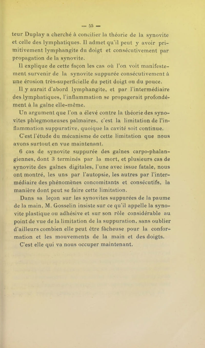 teur Duplay a cherché à concilier la théorie de la synovite et celle des lymphatiques. Il admet qu'il peut y avoir pri- mitivement tymphangite du doigt et consécutivement par propagation de la synovite. Il explique de cette façon les cas où l’on voit manifeste- ment survenir de la synovite suppurée consécutivement à une érosion très-superficielle du petit doigt ou du pouce. Il y aurait d’abord lymphangite, et par l’intermédiaire des lymphatiques, l’inflammation se propagerait profondé- ment à la gaine elle-même. Un argument que l’on a élevé contre la théorie des syno- vites phlegmoneuses palmaires, c’est la limitation de l’in- flammation suppurative, quoique la cavité soit continue. C’est l’étude du mécanisme de cette limitation que nous avons surtout en vue maintenant. 6 cas de synovite suppurée des gaines carpo-phalan- giennes, dont 3 terminés par la mort, et plusieurs cas de synovite des gaines digitales, l’une avec issue fatale, nous ont montré, les uns par l’autopsie, les autres par l’inter- médiaire des phénomènes concomitants et consécutifs, la manière dont peut se faire cette limitation. Dans sa leçon sur les synovites suppurées de la paume de la main, M. Gosselin insiste sur ce qu’il appelle la s}mo- vite plastique ou adhésive et sur son rôle considérable au point de vue de la limitation de la suppuration, sans oublier d’ailleurs combien elle peut être fâcheuse pour la confor- mation et les mouvements de la main et des doigts. C’est elle qui va nous occuper maintenant.