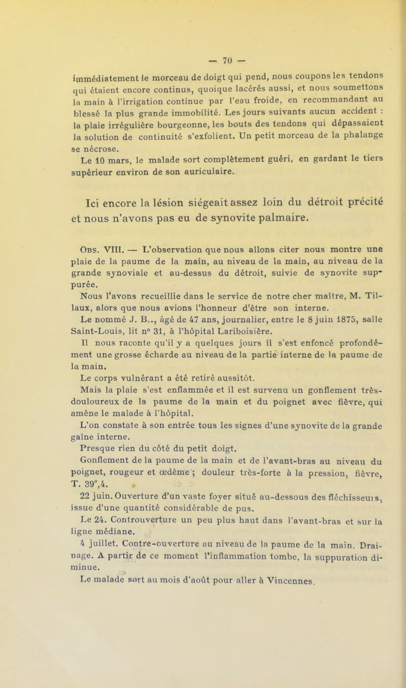 immédiatement le morceau de doigt qui pend, nous coupons les tendons qui étaient encore continus, quoique lacérés aussi, et nous soumettons la main à l’irrigation continue par l’eau froide, en recommandant au blessé la plus grande immobilité. Les jours suivants aucun accident : la plaie irrégulière bourgeonne, les bouts des tendons qui dépassaient la solution de continuité s’exfolient. Un petit morceau de la phalange se nécrose. Le 10 mars, le malade sort complètement guéri, en gardant le tiers supérieur environ de son auriculaire. Ici encore la lésion siégeait assez loin du détroit précité et nous n’avons pas eu de synovite palmaire. Obs. VIII. — L’observation que nous allons citer nous montre une plaie de la paume de la main, au niveau de la main, au niveau de la grande synoviale et au-dessus du détroit, suivie de synovite sup- purée. Nous l’avons recueillie dans le service de notre cher maître, M. Til- laux, alors que nous avions l’honneur d’être son interne. Le nommé J. B.., âgé de 47 ans, journalier, entre le 8 juin 1875, salle Saint-Louis, lit n° 31, à l’hôpital Lariboisière. Il nous raconte qu’il y a quelques jours il s’est enfoncé profondé- ment une grosse écharde au niveau de la partie interne de la paume de la main. Le corps vulnérant a été retiré aussitôt. Mais la plaie s’est enflammée et il est survenu un gonflement très- douloureux de la paume de la main et du poignet avec fièvre, qui amène le malade à l'hôpital. L’on constate à son entrée tous les signes d’une synovite de la grande gaîne interne. Presque rien du côté du petit doigt. Gonflement de la paume de la main et de l’avant-bras au niveau du poignet, rougeur et œdème ; douleur très-forte à la pression, fièvre, T. 39°,4. 22 juin. Ouverture d’un vaste foyer situé au-dessous des fléchisseuis, issue d’une quantité considérable de pus. Le 24. Controuverture un peu plus haut dans l’avant-bras et sur la ligne médiane. 4 juillet. Contre-ouverture au niveau de la paume de la main. Drai- nage. A partir de ce moment l’inflammation tombe, la suppuration di- minue. t} Le malade sort au mois d’août pour aller à Vincennes.