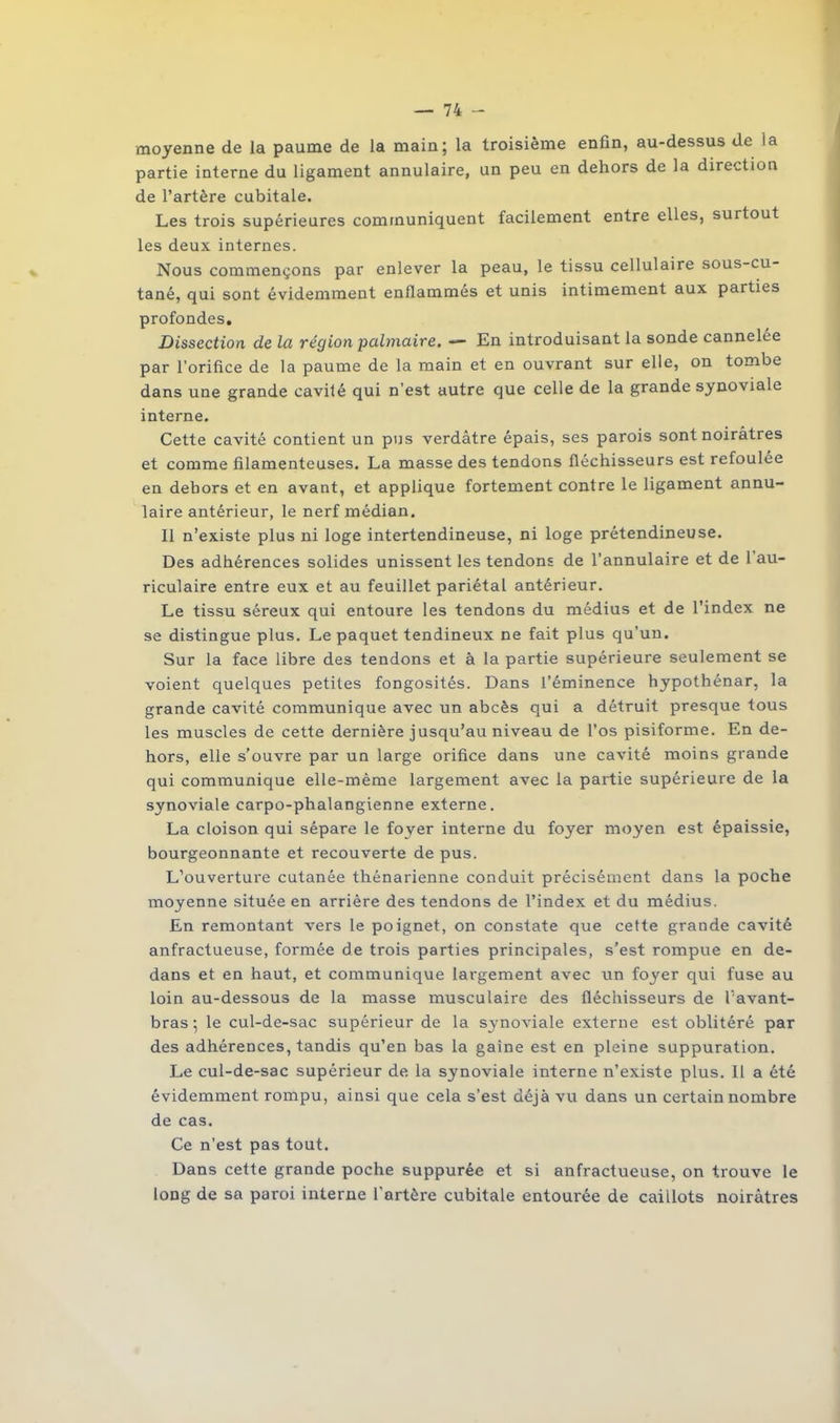 moyenne de la paume de la main; la troisième enfin, au-dessus de la partie interne du ligament annulaire, un peu en dehors de la direction de l’artère cubitale. Les trois supérieures communiquent facilement entre elles, surtout les deux internes. Nous commençons par enlever la peau, le tissu cellulaire sous-cu- tané, qui sont évidemment enflammés et unis intimement aux parties profondes. Dissection de la région palmaire. ■— En introduisant la sonde cannelée par l’orifice de la paume de la main et en ouvrant sur elle, on tombe dans une grande cavité qui n’est autre que celle de la grande synoviale interne. Cette cavité contient un pus verdâtre épais, ses parois sont noirâtres et comme filamenteuses. La masse des tendons fléchisseurs est refoulée en dehors et en avant, et applique fortement contre le ligament annu- laire antérieur, le nerf médian. Il n’existe plus ni loge intertendineuse, ni loge prétendineuse. Des adhérences solides unissent les tendons de l’annulaire et de 1 au- riculaire entre eux et au feuillet pariétal antérieur. Le tissu séreux qui entoure les tendons du médius et de l’index ne se distingue plus. Le paquet tendineux ne fait plus qu’un. Sur la face libre des tendons et à la partie supérieure seulement se voient quelques petites fongosités. Dans l’éminence hypothénar, la grande cavité communique avec un abcès qui a détruit presque tous les muscles de cette dernière jusqu’au niveau de l’os pisiforme. En de- hors, elle s'ouvre par un large orifice dans une cavité moins grande qui communique elle-même largement avec la partie supérieure de la synoviale carpo-phalangienne externe. La cloison qui sépare le foyer interne du foyer moyen est épaissie, bourgeonnante et recouverte de pus. L’ouverture cutanée thénarienne conduit précisément dans la poche moyenne située en arrière des tendons de l’index et du médius. En remontant vers le poignet, on constate que cette grande cavité anfractueuse, formée de trois parties principales, s’est rompue en de- dans et en haut, et communique largement avec un foyer qui fuse au loin au-dessous de la masse musculaire des fléchisseurs de l’avant- bras ; le cul-de-sac supérieur de la synoviale externe est oblitéré par des adhérences, tandis qu’en bas la gaine est en pleine suppuration. Le cul-de-sac supérieur de la synoviale interne n’existe plus. Il a été évidemment rompu, ainsi que cela s’est déjà vu dans un certain nombre de cas. Ce n’est pas tout. Dans cette grande poche suppurée et si anfractueuse, on trouve le long de sa paroi interne l’artère cubitale entourée de caillots noirâtres