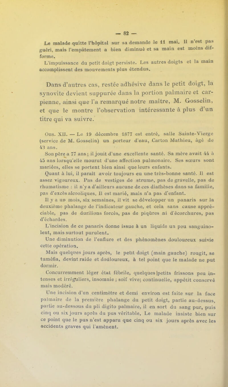 Le malade quitte l’hôpital sur sa demande le il mai. Il n est pas guéri, mais l’empâtement a bien diminué et sa main est moins dif- forme. L’impuissance du petit doigt persiste. Les autres doigts et la main accomplissent des mouvements plus étendus. Dans d’autres cas, restée adhésive dans le petit doigt, la synovite devient suppurée dans la portion palmaire et car- pienne, ainsi que l’a remarqué notre maître, M. Gosselin, et que le montre l’observation intéressante à plus d’un titre qui va suivre. Obs. XII. — Le 19 décembre 1877 est entré, salle Sainte-Vierge (service de M. Gosselin) un porteur d’eau, Carton Mathieu, âgé de 43 ans. Son père a 77 ans; il jouit d’une excellente santé. Sa mère avait 44 à 45 ans lorsqu’elle mourut d’une affection pulmonaire. Ses sœurs sont mariées, elles se portent bien ainsi que leurs enfants. Quant à lui, il paraît avoir toujours eu une très-bonne santé. Il est assez vigoureux. Pas de vestiges de strume, pas de gravelle, pas de rhumatisme : il n’y a d’ailleurs aucune de ces diathèses dans sa famille, pas d’excès alcooliques. Il est marié, mais n’a pas d’enfant. Il y a un mois, six semaines, il vit se développer un panaris sur la deuxième phalange de l’indicateur gauche, et cela sans cause appré- ciable, pas de durillons forcés, pas de piqûres ni d’écorchures, pas d’échardes. L’incision de ce panaris donne issue à un liquide un peu sanguino- lent, mais surtout purulent. Une diminution de l’enllure et des phénomènes douloureux suivie cette opération. Mais quelques jours après, le petit doigt (main gauche) rougit, se tuméfia, devint raide et douloureux, à tel point que le malade ne put dormir. Concurremment léger état fébrile, quelques {petits frissons peu in- tenses et irréguliers, insomnie ; soif vive; continuelle, appétit conservé mais modéré. Une incision d’un centimètre et demi environ est faite sur la face palmaire de la première phalange du petit doigt, partie au-dessus, partie au-dessous du pli digito palmaire, il en sort du sang pur, puis cinq ou six jours après du pus véritable. Le malade insiste bien sur ce point que le pus n’est apparu que cinq ou six jours après avec les accidents graves qui l’amènent.