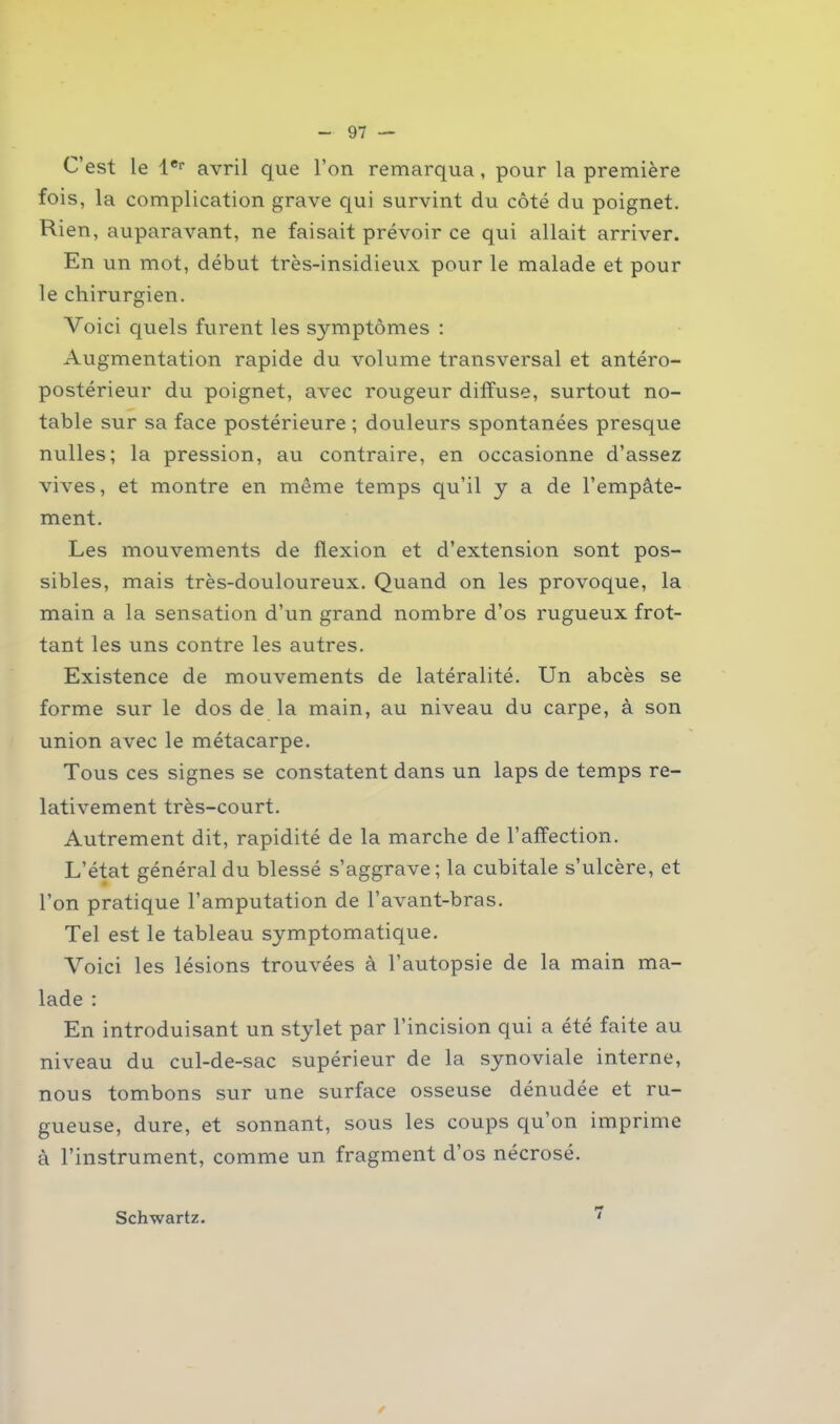 C’est le 1er avril que l’on remarqua, pour la première fois, la complication grave qui survint du côté du poignet. Rien, auparavant, ne faisait prévoir ce qui allait arriver. En un mot, début très-insidieux pour le malade et pour le chirurgien. Voici quels furent les symptômes : Augmentation rapide du volume transversal et antéro- postérieur du poignet, avec rougeur diffuse, surtout no- table sur sa face postérieure ; douleurs spontanées presque nulles; la pression, au contraire, en occasionne d’assez vives, et montre en même temps qu’il y a de l’empâte- ment. Les mouvements de flexion et d’extension sont pos- sibles, mais très-douloureux. Quand on les provoque, la main a la sensation d’un grand nombre d’os rugueux frot- tant les uns contre les autres. Existence de mouvements de latéralité. Un abcès se forme sur le dos de la main, au niveau du carpe, à son union avec le métacarpe. Tous ces signes se constatent dans un laps de temps re- lativement très-court. Autrement dit, rapidité de la marche de l’affection. L’état général du blessé s’aggrave; la cubitale s’ulcère, et l’on pratique l’amputation de l’avant-bras. Tel est le tableau symptomatique. Voici les lésions trouvées à l’autopsie de la main ma- lade : En introduisant un stylet par l’incision qui a été faite au niveau du cul-de-sac supérieur de la synoviale interne, nous tombons sur une surface osseuse dénudée et ru- gueuse, dure, et sonnant, sous les coups qu’on imprime à l’instrument, comme un fragment d’os nécrosé. Schwartz. ✓