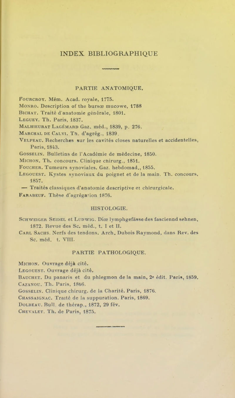 TNDEX BIBLIOGRAPHIQUE PARTIE ANATOMIQUE. Fourcroy. Mém. Acad, royale, 1775. Monro. Description of the bursœ mucowe, 1788 Bichat. Traité d'anatomie générale, 1801. Leguey. Th. Paris, 1837. Malhieurat Lagémard Gaz. méd., 1839, p. 276. Marchal de Calvi. Tn. d’agrég., 1839. Velpeau. Recherches sur les cavités closes naturelles et accidentelles, Paris, 1843. Gosselin. Bulletins de l’Académie de médecine, 1850. Michon. Th. concours. Clinique cnirurg., 1851. Foucher. Tumeurs synoviales. Gaz. hebdomad., 1855. Legouest. Kystes synoviaux du poignet et de la main. Th. concours, 1857. — Traités classiques d’anatomie descriptive et chirurgicale. Farabeuf. Thèse d’agréga'ion 1876. HISTOLOGIE. Schweiger Seidel et Ludwig. Diœ lymphgefâsse des fasciennd sehnen, 1872. Revue des Sc. méd., t. I et IL Carl Sachs. Nerfs des tendons. Arch. Dubois Raymond, dans Rev. des Sc. méd. t. VIII. PARTIE PATHOLOGIQUE. Michon. Ouvrage déjà cité. Legouest. Ouvrage déjà cité. Bauchet. Du panaris et du phlegmon de la main, 2e édit. Paris, 1859. Cazanou. Th. Paris, 1866. Gosselin. Clinique chirurg. de la Charité. Paris, 1876. Chassaignac. Traité de la suppuration. Paris, 1869. Dolbeau. Bull de thérap., 1872, 29 fév. Chevalet. Th. de Paris, 1875.