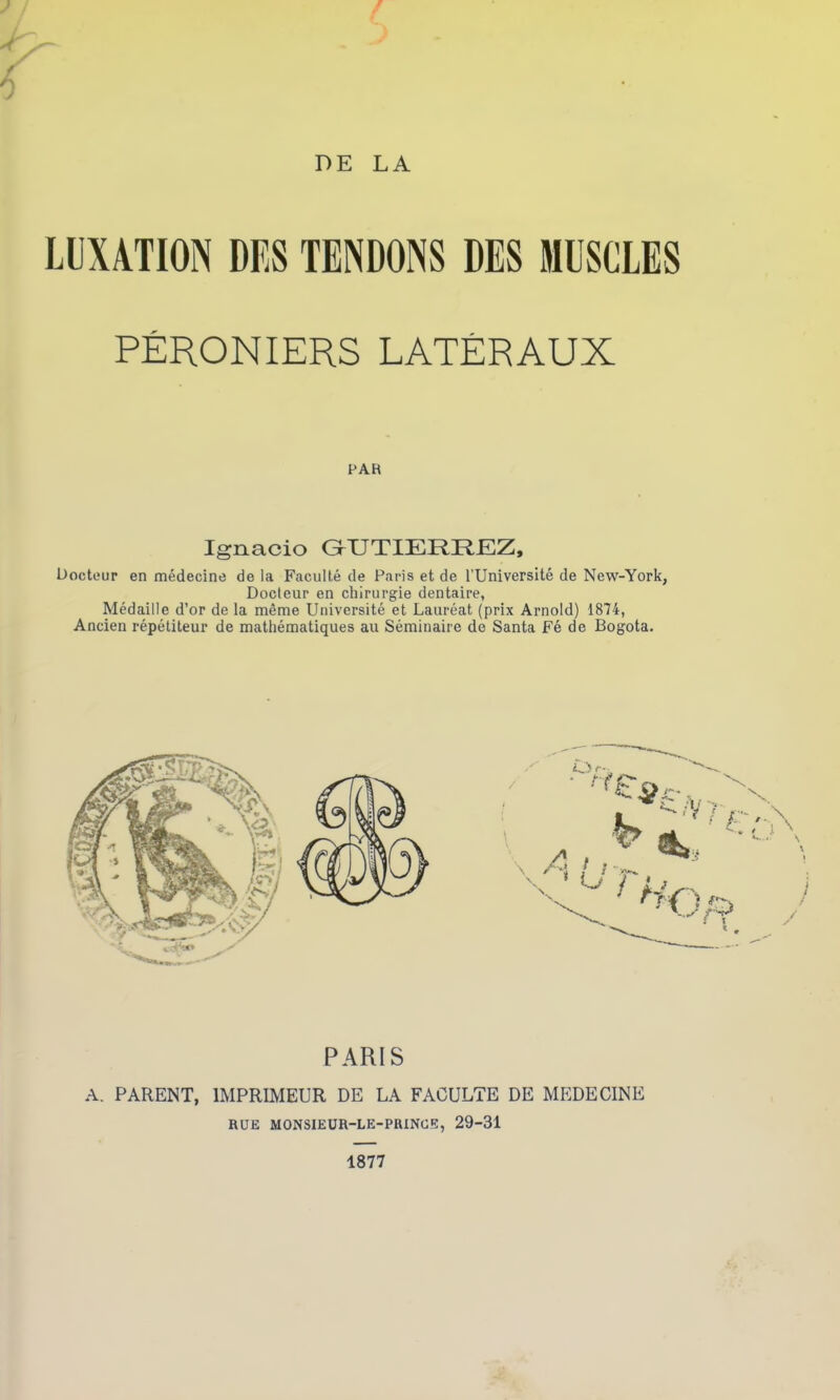 DE LA LUXATION DES TENDONS DES MUSCLES PÉRONIERS LATÉRAUX PAH Ignacio GTJTIERREZ, Docteur en médecine de la Faculté de Paris et de l’Université de New-York, Docteur en chirurgie dentaire, Médaille d’or de la même Université et Lauréat (prix Arnold) 1874, Ancien répétiteur de mathématiques au Séminaire de Santa Fé de Bogota. PARIS A. PARENT, IMPRIMEUR DE LA FACULTE DE MEDECINE RUE MONSIEUR-LE-PRINGE, 29-31 1877