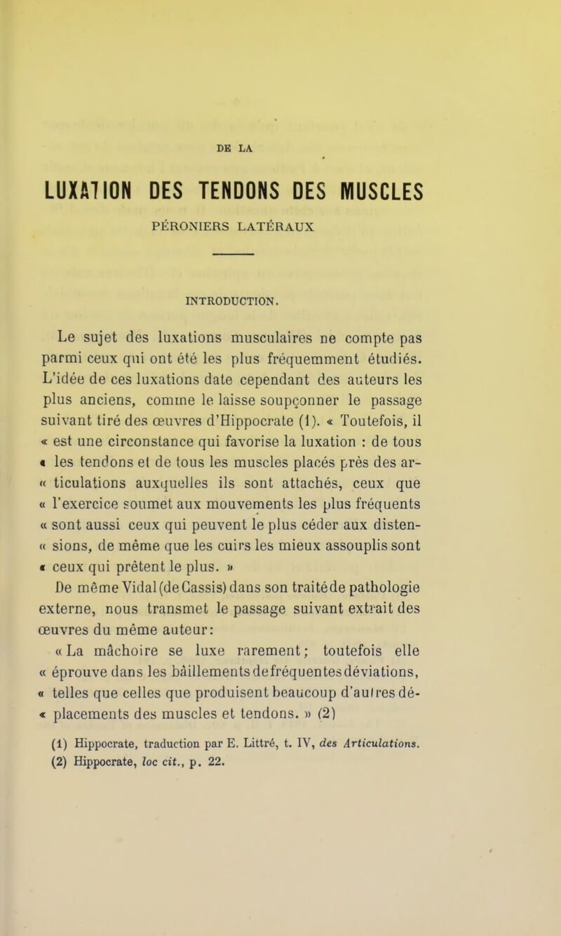 LUXATION DES TENDONS DES MUSCLES PÉRONIERS LATÉRAUX INTRODUCTION. Le sujet des luxations musculaires ne compte pas parmi ceux qui ont été les plus fréquemment étudiés. L’idée de ces luxations date cependant des auteurs les plus anciens, comme le laisse soupçonner le passage suivant tiré des œuvres d’Hippocrate (1). « Toutefois, il « est une circonstance qui favorise la luxation : de tous « les tendons et de tous les muscles placés près des ar- « ticulations auxquelles ils sont attachés, ceux que « l’exercice soumet aux mouvements les plus fréquents « sont aussi ceux qui peuvent le plus céder aux disten- « sions, de même que les cuirs les mieux assouplis sont « ceux qui prêtent le plus. >* De même Vidal (de Cassis) dans son traitéde pathologie externe, nous transmet le passage suivant extrait des œuvres du même auteur: «La mâchoire se luxe rarement; toutefois elle « éprouve dans les bàillementsdefréquentesdéviations, « telles que celles que produisent beaucoup d’aulresdé- « placements des muscles et tendons. » (2) (1) Hippocrate, traduction par E. Littré, t. IV, des Articulations.