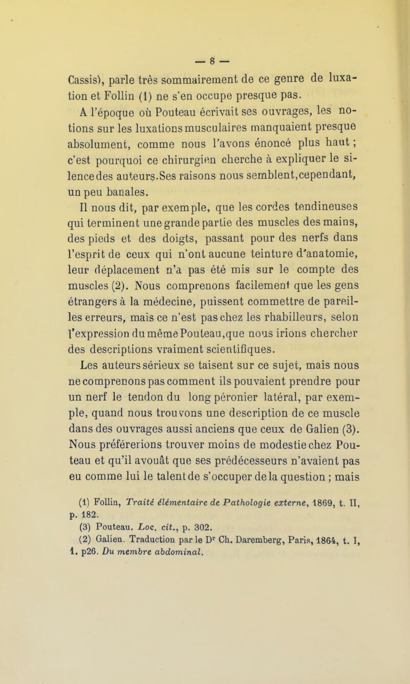 Cassis), parle très sommairement de ce genre de luxa- tion et Follin (1) ne s’en occupe presque pas. A l’époque où Pouteau écrivait ses ouvrages, les no- tions sur les luxations musculaires manquaient presque absolument, comme nous l’avons énoncé plus haut ; c’est pourquoi ce chirurgien cherche à expliquer le si- lence des auteurs-Ses raisons nous semblent,cependant, un peu banales. Il nous dit, par exemple, que les cordes tendineuses qui terminent une grande partie des muscles des mains, des pieds et des doigts, passant pour des nerfs dans l’esprit de ceux qui n’ont aucune teinture d'anatomie, leur déplacement n’a pas été mis sur le compte des muscles (2). Nous comprenons facilement que les gens étrangers à la médecine, puissent commettre de pareil- les erreurs, mais ce n’est pas chez les rhabilleurs, selon l’expression du même Pouteau,que nous irions chercher des descriptions vraiment scientifiques. Les auteurs sérieux se taisent sur ce sujet, mais nous ne comprenons pas comment ils pouvaient prendre pour un nerf le tendon du long péronier latéral, par exem- ple, quand nous trouvons une description de ce muscle dans des ouvrages aussi anciens que ceux de Galien (3). Nous préférerions trouver moins de modestie chez Pou- teau et qu’il avouât que ses prédécesseurs n’avaient pas eu comme lui le talent de s’occuper delà question ; mais (1) Follin, Traité élémentaire de Pathologie externe, 1869, t. II, p. 182. (3) Pouteau. Loc. cit., p. 302. (2) Galien. Traduction par le Dr Ch. Daremberg, Paris, 1864, t. I, 1. p26. Du membre abdominal.