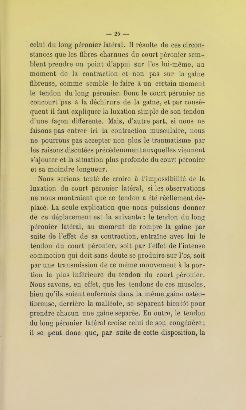 celui du long péronier latéral. Il résulte de ces circon- stances que les fibres charnues du court péronier sem- blent prendre un point d’appui sur l’os lui-même, au moment de la contraction et non pas sur la gaine fibreuse, comme semble le faire à un certain moment le tendon du long péronier. Donc le court péronier ne concourt pas à la déchirure de la gaine, et par consé- quent il faut expliquer la luxation simple de son tendon d’une façon différente. Mais, d’autre part, si nous ne faisons pas entrer ici la contraction musculaire, nous ne pourrons pas accepter non plus le traumatisme par les raisons discutées précédemment auxquelles viennent s’ajouter et la situation plus profonde du court péronier et sa moindre longueur. Nous serions tenté de croire à l’impossibilité de la luxation du court péronier latéral, si les observations ne nous montraient que ce tendon a été réellement dé- placé, La seule explication que nous puissions donner de ce déplacement est la suivante : le tendon du long péronier latéral, au moment de rompre la gaine par suite de l’effet de sa contraction, entraîne avec lui le tendon du court péronier, soit par l’effet de l’intense commotion qui doit sans doute se produire sur l’os, soit par une transmission de ce môme mouvement à la por- tion la plus inférieure du tendon du court péronier. Nous savons, en effet, que les tendons de ces muscles, bien qu’ils soient enfermés dans la même gaine ostéo- fibreuse, derrière la malléole, se séparent bientôt pour prendre chacun une gaine séparée. En outre, le tendon du long péronier latéral croise celui de son congénère; il se peut donc que, par suite de cette disposition, la