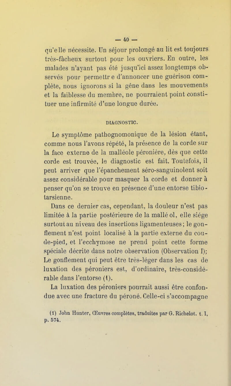 qu’elle nécessite. Un séjour prolongé au lit est toujours très-fàcheux surtout pour les ouvriers. En outre, les malades n’ayant pas été jusqu’ici assez longtemps ob- servés pour permettr e d’annoncer une guérison com- plète, nous ignorons si la gêne dans les mouvements et la faiblesse du membre, ne pourraient point consti- tuer une infirmité d’une longue durée. DIAGNOSTIC. Le symptôme pathognomonique de la lésion étant, comme nous l’avons répété, la présence de la corde sur la face externe de la malléole péronière, dès que cette corde est trouvée, le diagnostic est fait. Toutefois, il peut arriver que l’épanchement séro-sanguinolent soit assez considérable pour masquer la corde et donner à penser qu’on se trouve en présence d’une entorse tibio- tarsienne. Dans ce dernier cas, cependant, la douleur n’est pas limitée à la partie postérieure de la mallé ol, elle siège surtout au niveau des insertions ligamenteuses; le gon- flement n’est point localisé à la partie externe du cou- de-pied, et l’ecchymose ne prend point cette forme spéciale décrite dans notre observation (Observation I); Le gonflement qui peut être très-léger dans les cas de luxation des péroniers est, d’ordinaire, très-considé- rable dans l’entorse (t). La luxation des péroniers pourrait aussi être confon- due avec une fracture du péroné. Celle-ci s’accompagne (1) John Hunter, Œuvres complètes, traduites par G. Richelot. 1.1, p. 574.