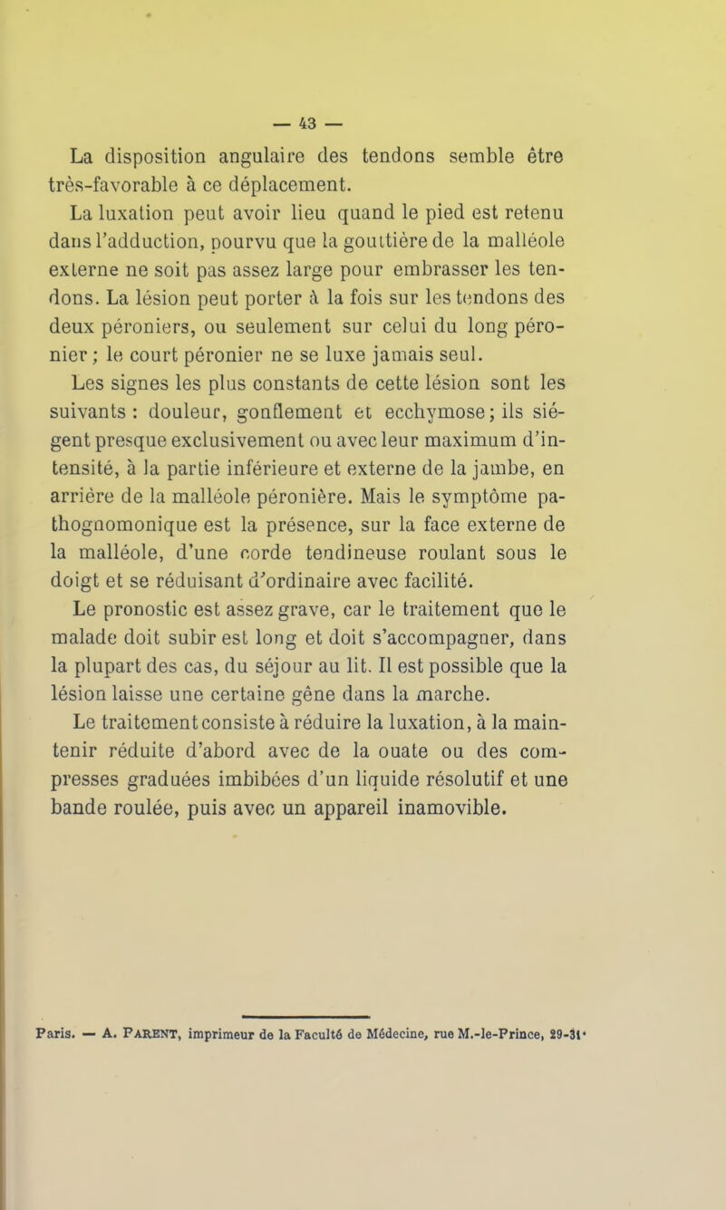 La disposition angulaire des tendons semble être très-favorable à ce déplacement. La luxation peut avoir lieu quand le pied est retenu dans l’adduction, pourvu que la gouttière de la malléole externe ne soit pas assez large pour embrasser les ten- dons. La lésion peut porter à la fois sur les tendons des deux péroniers, ou seulement sur celui du long péro- nier ; le court péronier ne se luxe jamais seul. Les signes les plus constants de cette lésion sont les suivants: douleur, gonflement et ecchymose; ils siè- gent presque exclusivement ou avec leur maximum d’in- tensité, à la partie inférieure et externe de la jambe, en arriére de la malléole péronière. Mais le symptôme pa- thognomonique est la présence, sur la face externe de la malléole, d’une corde tendineuse roulant sous le doigt et se réduisant d'ordinaire avec facilité. Le pronostic est assez grave, car le traitement que le malade doit subir est long et doit s’accompagner, dans la plupart des cas, du séjour au lit. Il est possible que la lésion laisse une certaine gêne dans la marche. Le traitement consiste à réduire la luxation, à la main- tenir réduite d’abord avec de la ouate ou des com- presses graduées imbibées d’un liquide résolutif et une bande roulée, puis avec un appareil inamovible. Paris. — A. PARENT, imprimeur de la Faculté de Médecine, rue M.-le-Prince, 29-31 *