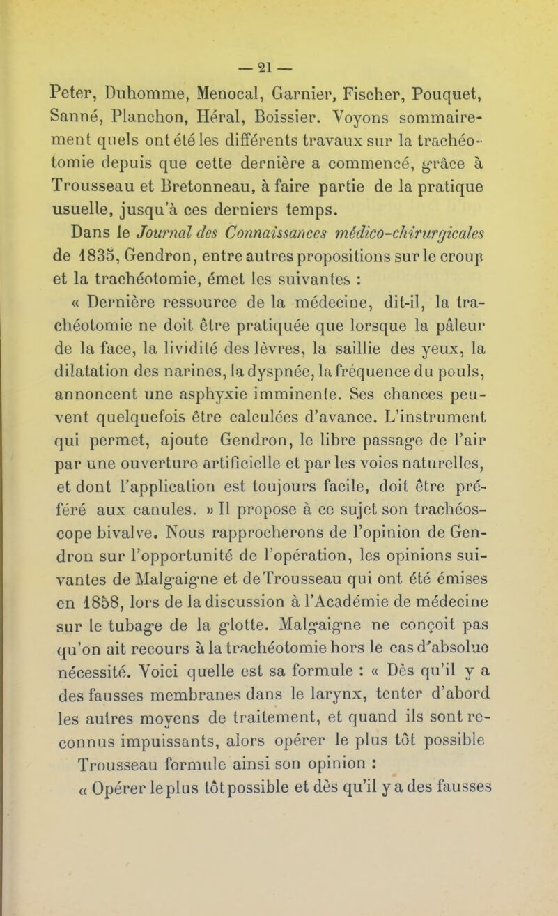 Peter, Duhomme, Menocal, Garnier, Fischer, Pouquet, Sanné, Planchon, Héral, Boissier. Voyons sommaire- ment quels ont été les différents travaux sur la trachéo- tomie depuis que cette dernière a commencé, grâce à Trousseau et Bretonneau, à faire partie de la pratique usuelle, jusqu’à ces derniers temps. Dans le Journal des Connaissances médico-chirurgicales de 1835, Gendron, entre autres propositions sur le croup et la trachéotomie, émet les suivantes : « Dernière ressource de la médecine, dit-il, la tra- chéotomie ne doit être pratiquée que lorsque la pâleur de la face, la lividité des lèvres, la saillie des yeux, la dilatation des narines, la dyspnée, lafréquence du pouls, annoncent une asphyxie imminente. Ses chances peu- vent quelquefois être calculées d’avance. L’instrument qui permet, ajoute Gendron, le libre passage de l’air par une ouverture artificielle et par les voies naturelles, et dont l’application est toujours facile, doit être pré- féré aux canules. » Il propose à ce sujet son trachéos- cope bivalve. Nous rapprocherons de l’opinion de Gen- dron sur l’opportunité de l’opération, les opinions sui- vantes de Malgaigne et deTrousseau qui ont été émises en 1858, lors de la discussion à l’Académie de médecine sur le tubage de la glotte. Malgaigne ne conçoit pas qu’on ait recours à la trachéotomie hors le cas d'absolue nécessité. Voici quelle est sa formule : « Dès qu’il y a des fausses membranes dans le larynx, tenter d’abord les autres moyens de traitement, et quand ils sont re- connus impuissants, alors opérer le plus tôt possible Trousseau formule ainsi son opinion : « Opérer le plus tôt possible et dès qu’il y a des fausses