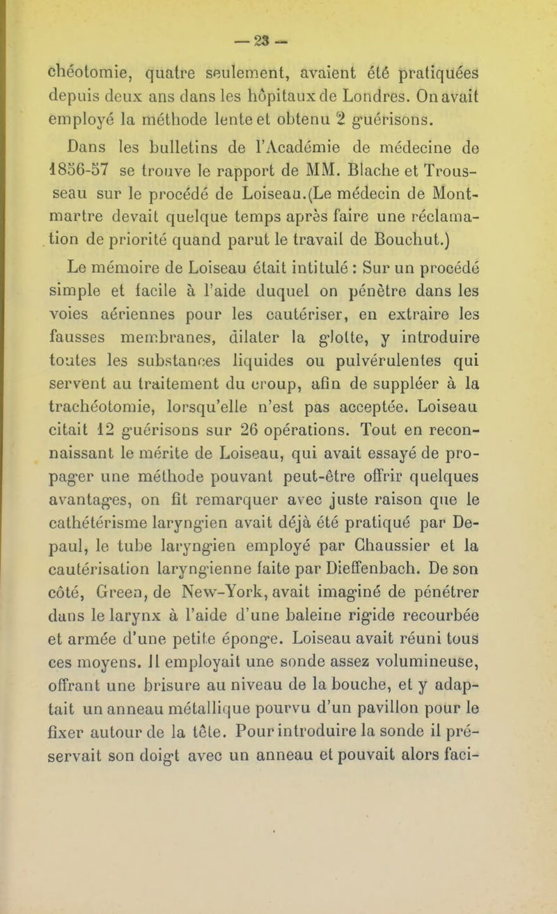 chéotomie, quatre seulement, avaient été pratiquées depuis deux ans dans les hôpitaux de Londres. On avait employé la méthode lente et obtenu 2 guérisons. Dans les bulletins de l’Académie de médecine de 1856-57 se trouve le rapport de MM. Blache et Trous- seau sur le procédé de Loiseau.(Le médecin de Mont- martre devait quelque temps après faire une réclama- tion de priorité quand parut le travail de Bouchut.) Le mémoire de Loiseau était intitulé : Sur un procédé simple et facile à l’aide duquel on pénètre dans les voies aériennes pour les cautériser, en extraire les fausses membranes, dilater la glotte, y introduire toutes les substances liquides ou pulvérulentes qui servent au traitement du croup, afin de suppléer à la trachéotomie, lorsqu’elle n’est pas acceptée. Loiseau citait 12 guérisons sur 26 opérations. Tout en recon- naissant le mérite de Loiseau, qui avait essayé de pro- pager une méthode pouvant peut-être offrir quelques avantages, on fit remarquer avec juste raison que le cathétérisme laryngien avait déjà été pratiqué par De- paul, le tube laryngien employé par Ghaussier et la cautérisation laryngienne faite par Dieffenbach. De son côté, Green, de New-York, avait imaginé de pénétrer dans le larynx à l’aide d’une baleine rigide recourbée et armée d’une petite éponge. Loiseau avait réuni tous ces moyens. 11 employait une sonde assez volumineuse, offrant une brisure au niveau de la bouche, et y adap- tait un anneau métallique pourvu d’un pavillon pour le fixer autour de la tête. Pour introduire la sonde il pré- servait son doigt avec un anneau et pouvait alors faci-