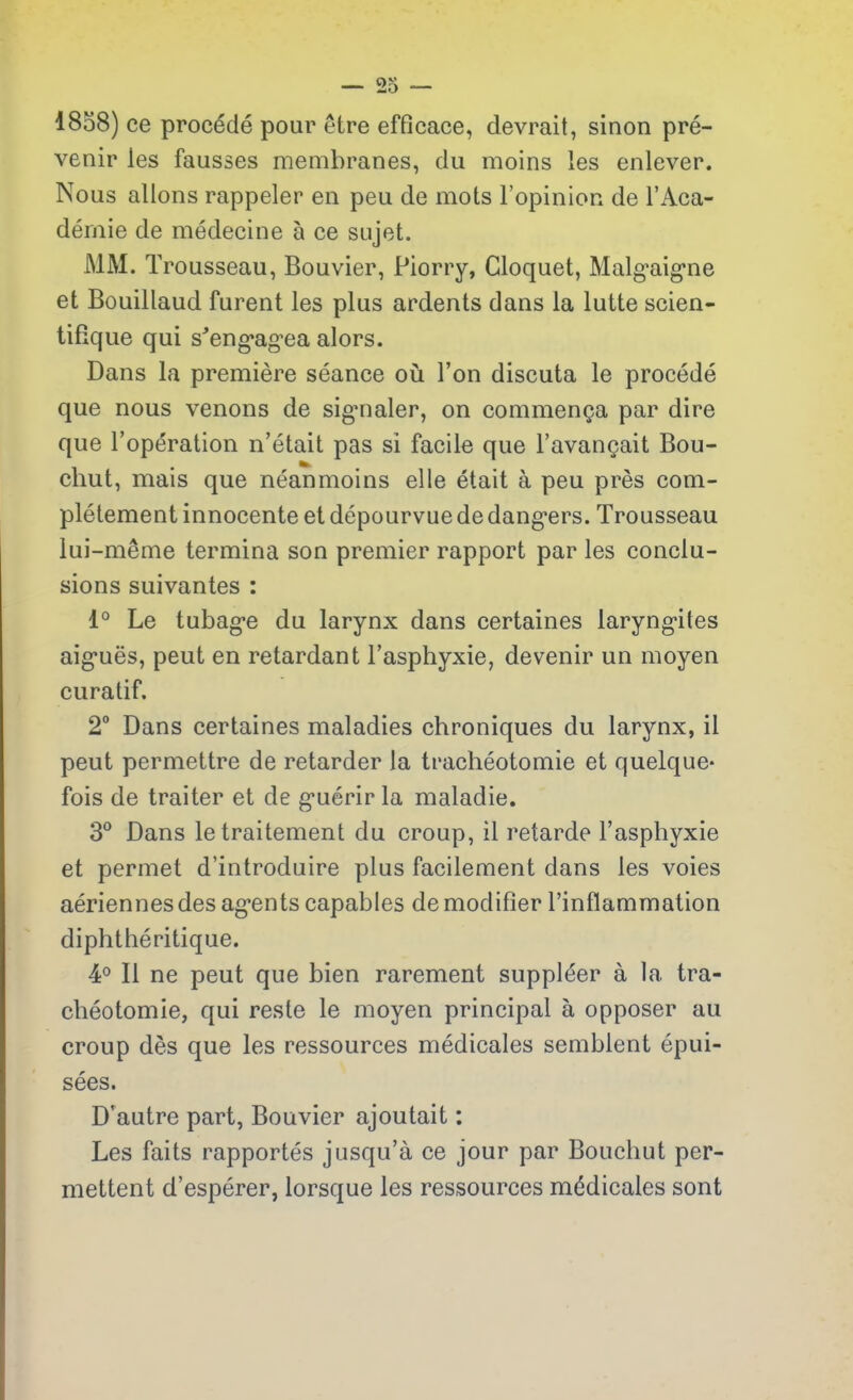 1858) ce procédé pour être efficace, devrait, sinon pré- venir les fausses membranes, du moins les enlever. Nous allons rappeler en peu de mots l’opinion de l’Aca- démie de médecine à ce sujet. MM. T rousseau, Bouvier, Piorry, Cloquet, Malgaigne et Bouillaud furent les plus ardents dans la lutte scien- tifique qui s'engagea alors. Dans la première séance où l’on discuta le procédé que nous venons de sigmaler, on commença par dire que l’opération n’était pas si facile que l’avançait Bou- chut, mais que néanmoins elle était à peu près com- plètement innocente et dépourvue de dangers. Trousseau lui-même termina son premier rapport par les conclu- sions suivantes : 1° Le tubage du larynx dans certaines laryngites aiguës, peut en retardant l’asphyxie, devenir un moyen curatif. 2° Dans certaines maladies chroniques du larynx, il peut permettre de retarder la trachéotomie et quelque- fois de traiter et de guérir la maladie. 3° Dans le traitement du croup, il retarde l’asphyxie et permet d’introduire plus facilement dans les voies aériennes des agents capables de modifier l’inflammation diphthéritique. 4° 11 ne peut que bien rarement suppléer à la tra- chéotomie, qui reste le moyen principal à opposer au croup dès que les ressources médicales semblent épui- sées. D’autre part, Bouvier ajoutait : Les faits rapportés jusqu’à ce jour par Bouchut per- mettent d’espérer, lorsque les ressources médicales sont