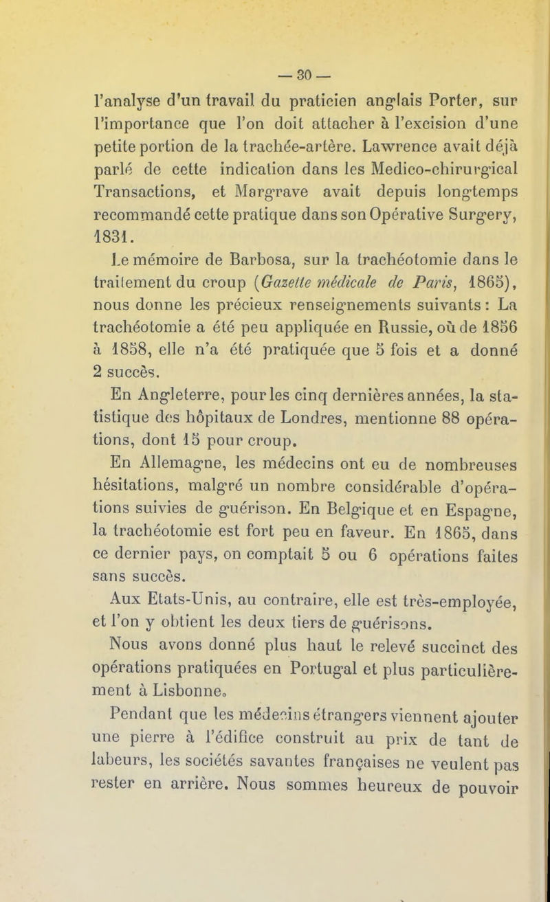 l’analyse d’un travail du praticien anglais Porter, sur l’importance que l’on doit attacher à l’excision d’une petite portion de la trachée-artère. Lawrence avait déjà parlé de cette indication dans les Médico-chirurgical Transactions, et Margrave avait depuis longtemps recommandé cette pratique dans son Opérative Surgery, 1831. Le mémoire de Barbosa, sur la trachéotomie dans le traitement du croup (Gazette médicale de Paris, 1865), nous donne les précieux renseignements suivants : La trachéotomie a été peu appliquée en Russie, où de 1856 à 1858, elle n’a été pratiquée que 5 fois et a donné 2 succès. En Angleterre, pour les cinq dernières années, la sta- tistique des hôpitaux de Londres, mentionne 88 opéra- tions, dont 15 pour croup. En Allemagne, les médecins ont eu de nombreuses hésitations, malgré un nombre considérable d’opéra- tions suivies de guérison. En Belgique et en Espagne, la trachéotomie est fort peu en faveur. En 1865, dans ce dernier pays, on comptait 5 ou 6 opérations faites sans succès. Aux Etats-Unis, au contraire, elle est très-employée, et l’on y obtient les deux tiers de guérisons. Nous avons donné plus haut le relevé succinct des opérations pratiquées en Portugal et plus particulière- ment à Lisbonne0 Pendant que les médecins étrangers viennent ajouter une pierre à l’édifice construit au prix de tant de labeurs, les sociétés savantes françaises ne veulent pas rester en arrière. Nous sommes heureux de pouvoir