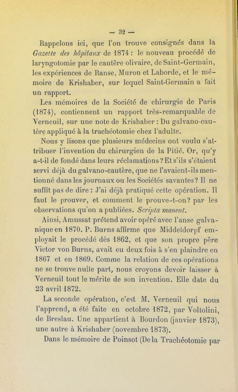 Rappelons ici, que l’on trouve consignés dans la Gazette des hôpitaux de 1874 : le nouveau procédé de laryngotomie par le cautère olivaire, de Saint-Germain, les expériences de Ranse, Muron et Laborde, et le mé- moire de Krishaber, sur lequel Saint-Germain a fait un rapport. Les mémoires de la Société de chirurgie de Paris (1874), contiennent un rapport très-remarquable de Verneuil, sur une note de Krishaber : Du galvano-cau- tère appliqué à la trachéotomie chez l'adulte. Nous y lisons que plusieurs médecins ont voulu s’at- tribuer l’invention du chirurgien de la Pitié. Or, qu’y a-t-il de fondé dans leurs réclamations? Et s’ils s’étaient servi déjà du galvano-cautère, que ne l’avaient-ils men- tionné dans les journaux ou les Sociétés savantes? 11 ne suffit pas de dire : J’ai déjà pratiqué cette opération. Il faut le prouver, et comment le prouve-t-on? par les observations qu’on a publiées. Scripta marient. Ainsi, Amussat prétend avoir opéré avec l’anse galva- nique en 1870. P. Rurns affirme que Middeidorpf em- ployait le procédé dès 1862, et que son propre père Victor von Rurns, avait eu deux fois à s’en plaindre en 1867 et en 1869. Comme la relation de ces opérations ne se trouve nulle part, nous croyons devoir laisser à Verneuil tout le mérite de- son invention. Elle date du 23 avril 1872. La seconde opération, c’est M. Verneuil qui nous l’apprend, a été faite en octobre 1872, par Voltolini, de Rreslau. (Jne appartient à Rourdon (janvier 1873), une autre à Krishaber (novembre 1873). Dans le mémoire de Poinsot (Delà Trachéotomie par