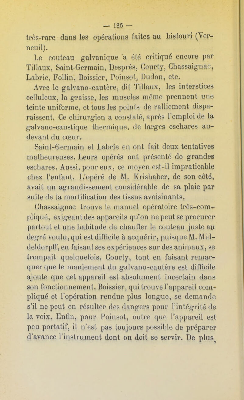 très-rare dans les opérations faites au bistouri (Ver- neuil). Le couteau galvanique a été critiqué encore par Tillaux, Saint-Germain, Desprès, Courty, Chassaignac, Labric, Follin, Boissier, Poinsotj Dudon, etc. Avec le galvano-cautère, dit Tillaux, les interstices celluleux, la graisse, les muscles même prennent une teinte uniforme, et tous les points de ralliement dispa- raissent. Ce chirurgien a constaté, après l’emploi de la galvano-caustique thermique, de larges eschares au- devant du cœur. Saint-Germain et Labrie en ont fait deux tentatives malheureuses. Leurs opérés ont présenté de grandes eschares. Aussi, pour eux, ce moyen est-il impraticable chez l’enfant. L’opéré de M. Krishaber, de son côté, avait un agrandissement considérable de sa plaie par suile de la mortification des tissus avoisinants. Chassaignac trouve le manuel opératoire très-com- pliqué, exigeant des appareils qu’on ne peut se procurer partout et une habitude de chauffer le couteau juste au degré voulu, qui est difficile à acquérir, puisque M. Mid- deldorpff, en faisant ses expériences sur des animaux, se trompait quelquefois. Courty, tout en faisant remar- quer que le maniement du galvano-cautère est difficile ajoute que cet appareil est absolument incertain dans son fonctionnement. Boissier, qui trouve l’appareil com- pliqué et l'opération rendue plus longue, se demande s’il ne peut en résulter des dangers pour l’intégrité de la voix. Enfin, pour Poinsot, outre que l’appareil est peu portatif, il n’est pas toujours possible de préparer d’avance l’instrument dont on doit se servir. De plus?