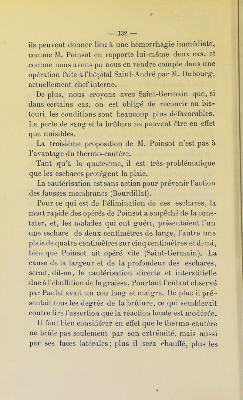 ils peuvent donner lieu à une hémorrhagie immédiate, comme M. Poinsot en rapporte lui-même deux cas, et comme nous avons pu nous en rendre compte dans une opération faite à l’hôpital Saint-André par M. Dubourg*, actuellement chef interne. De plus, nous croyons avec Saint-Germain que, si dans certains cas, on est oblig’é de recourir au bis- touri, les conditions sont beaucoup plus défavorables. La perte de sang1 et la brûlure ne peuvent être en effet que nuisibles. La troisième proposition de M. Poinsot n’est pas à l’avantag'e du thermo-cautère. Tant qu’à la quatrième, il est très-problématique que les eschares protègent la plaie. La cautérisation est sans action pour prévenir l’action des fausses membranes (Bourdillat). Pour ce qui est de l'élimination de ces eschares, la mort rapide des opérés de Poinsot a empêché de la cons- tater, et, les malades qui ont g*uéri, présentaient l’un une eschare de deux centimètres de larg’e, l’autre une plaie de quatre centimètres sur cinq centimètres et demi, bien que Poinsot ait opéré vite (Saint-Germain). La cause de la larg’eur et de la profondeur des eschares, serait, dit-on, la cautérisation directe et interstitielle due à l’ébullition de la graisse. Pourtant Tentant observé par Paulet avait un cou long’ et maigre. De plus il pré- sentait tous les degrés de la brûlure, ce qui semblerait contredire l'assertion que la réaction locale est modérée. 11 faut bien considérer en effet que le thermo-cautère ne brûle pas seulement par son extrémité, mais aussi par ses faces latérales ; plus il sera chauffé, plus les